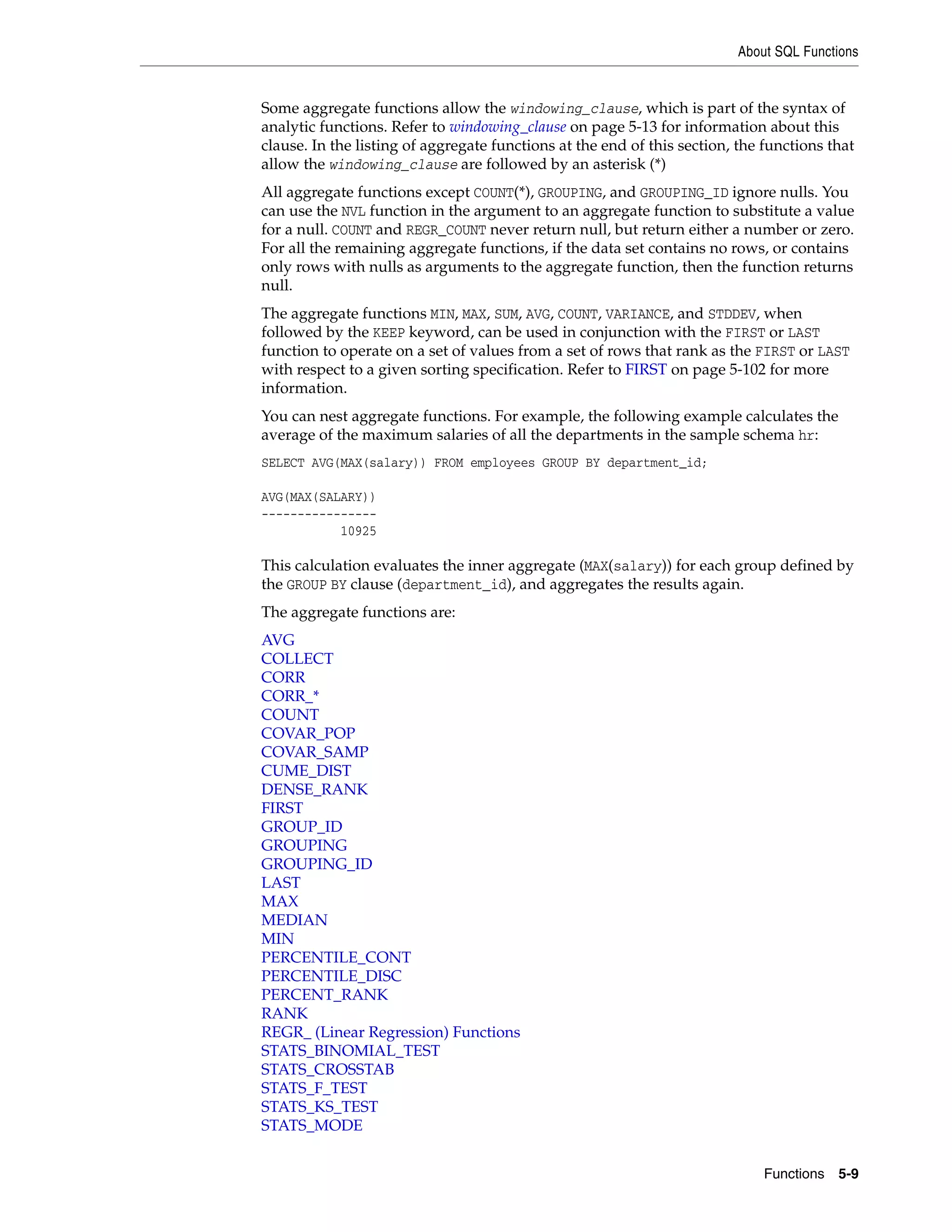 About SQL Functions
Functions 5-9
Some aggregate functions allow the windowing_clause, which is part of the syntax of
analytic functions. Refer to windowing_clause on page 5-13 for information about this
clause. In the listing of aggregate functions at the end of this section, the functions that
allow the windowing_clause are followed by an asterisk (*)
All aggregate functions except COUNT(*), GROUPING, and GROUPING_ID ignore nulls. You
can use the NVL function in the argument to an aggregate function to substitute a value
for a null. COUNT and REGR_COUNT never return null, but return either a number or zero.
For all the remaining aggregate functions, if the data set contains no rows, or contains
only rows with nulls as arguments to the aggregate function, then the function returns
null.
The aggregate functions MIN, MAX, SUM, AVG, COUNT, VARIANCE, and STDDEV, when
followed by the KEEP keyword, can be used in conjunction with the FIRST or LAST
function to operate on a set of values from a set of rows that rank as the FIRST or LAST
with respect to a given sorting specification. Refer to FIRST on page 5-102 for more
information.
You can nest aggregate functions. For example, the following example calculates the
average of the maximum salaries of all the departments in the sample schema hr:
SELECT AVG(MAX(salary)) FROM employees GROUP BY department_id;
AVG(MAX(SALARY))
----------------
10925
This calculation evaluates the inner aggregate (MAX(salary)) for each group defined by
the GROUP BY clause (department_id), and aggregates the results again.
The aggregate functions are:
AVG
COLLECT
CORR
CORR_*
COUNT
COVAR_POP
COVAR_SAMP
CUME_DIST
DENSE_RANK
FIRST
GROUP_ID
GROUPING
GROUPING_ID
LAST
MAX
MEDIAN
MIN
PERCENTILE_CONT
PERCENTILE_DISC
PERCENT_RANK
RANK
REGR_ (Linear Regression) Functions
STATS_BINOMIAL_TEST
STATS_CROSSTAB
STATS_F_TEST
STATS_KS_TEST
STATS_MODE
 