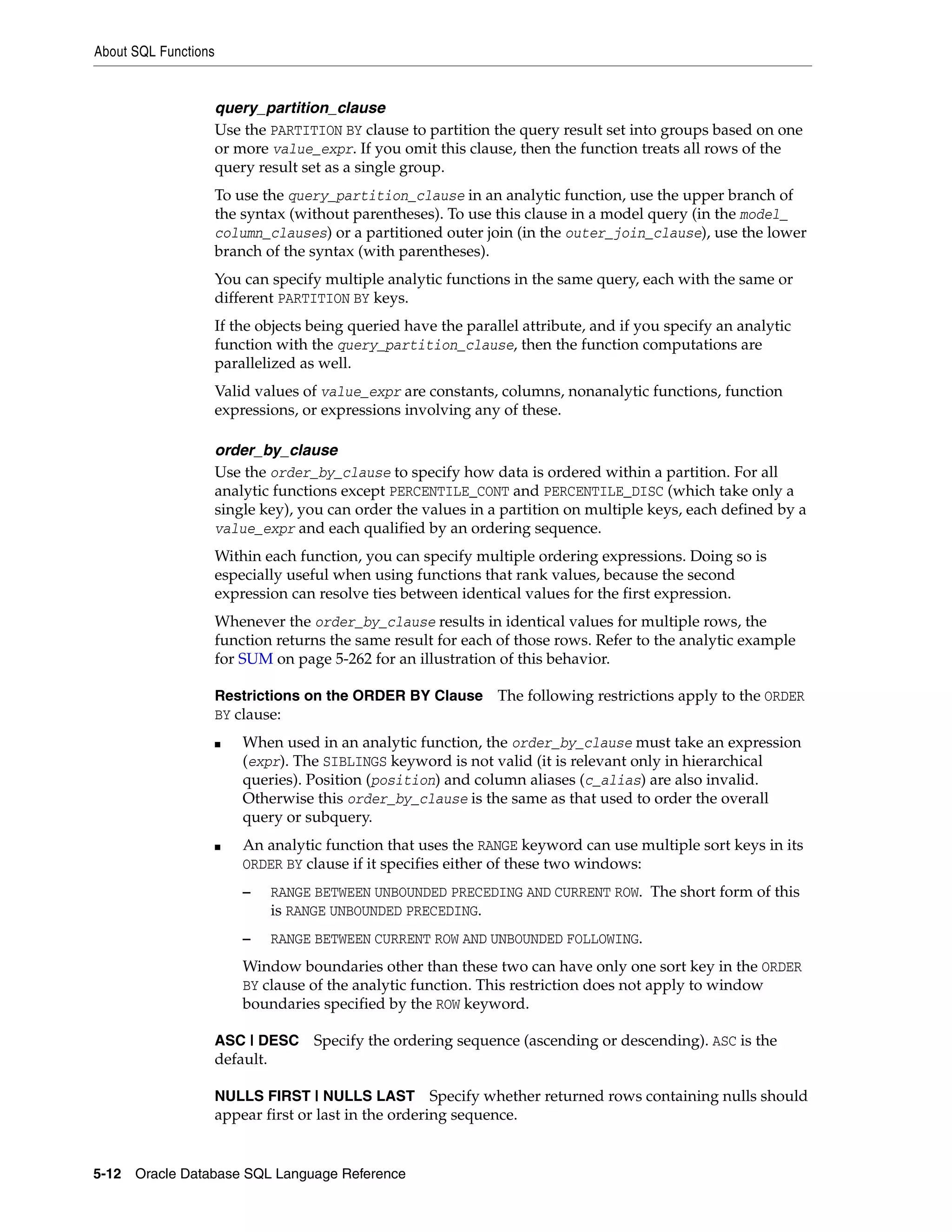 About SQL Functions
5-12 Oracle Database SQL Language Reference
query_partition_clause
Use the PARTITION BY clause to partition the query result set into groups based on one
or more value_expr. If you omit this clause, then the function treats all rows of the
query result set as a single group.
To use the query_partition_clause in an analytic function, use the upper branch of
the syntax (without parentheses). To use this clause in a model query (in the model_
column_clauses) or a partitioned outer join (in the outer_join_clause), use the lower
branch of the syntax (with parentheses).
You can specify multiple analytic functions in the same query, each with the same or
different PARTITION BY keys.
If the objects being queried have the parallel attribute, and if you specify an analytic
function with the query_partition_clause, then the function computations are
parallelized as well.
Valid values of value_expr are constants, columns, nonanalytic functions, function
expressions, or expressions involving any of these.
order_by_clause
Use the order_by_clause to specify how data is ordered within a partition. For all
analytic functions except PERCENTILE_CONT and PERCENTILE_DISC (which take only a
single key), you can order the values in a partition on multiple keys, each defined by a
value_expr and each qualified by an ordering sequence.
Within each function, you can specify multiple ordering expressions. Doing so is
especially useful when using functions that rank values, because the second
expression can resolve ties between identical values for the first expression.
Whenever the order_by_clause results in identical values for multiple rows, the
function returns the same result for each of those rows. Refer to the analytic example
for SUM on page 5-262 for an illustration of this behavior.
Restrictions on the ORDER BY Clause The following restrictions apply to the ORDER
BY clause:
■ When used in an analytic function, the order_by_clause must take an expression
(expr). The SIBLINGS keyword is not valid (it is relevant only in hierarchical
queries). Position (position) and column aliases (c_alias) are also invalid.
Otherwise this order_by_clause is the same as that used to order the overall
query or subquery.
■ An analytic function that uses the RANGE keyword can use multiple sort keys in its
ORDER BY clause if it specifies either of these two windows:
– RANGE BETWEEN UNBOUNDED PRECEDING AND CURRENT ROW. The short form of this
is RANGE UNBOUNDED PRECEDING.
– RANGE BETWEEN CURRENT ROW AND UNBOUNDED FOLLOWING.
Window boundaries other than these two can have only one sort key in the ORDER
BY clause of the analytic function. This restriction does not apply to window
boundaries specified by the ROW keyword.
ASC | DESC Specify the ordering sequence (ascending or descending). ASC is the
default.
NULLS FIRST | NULLS LAST Specify whether returned rows containing nulls should
appear first or last in the ordering sequence.
 