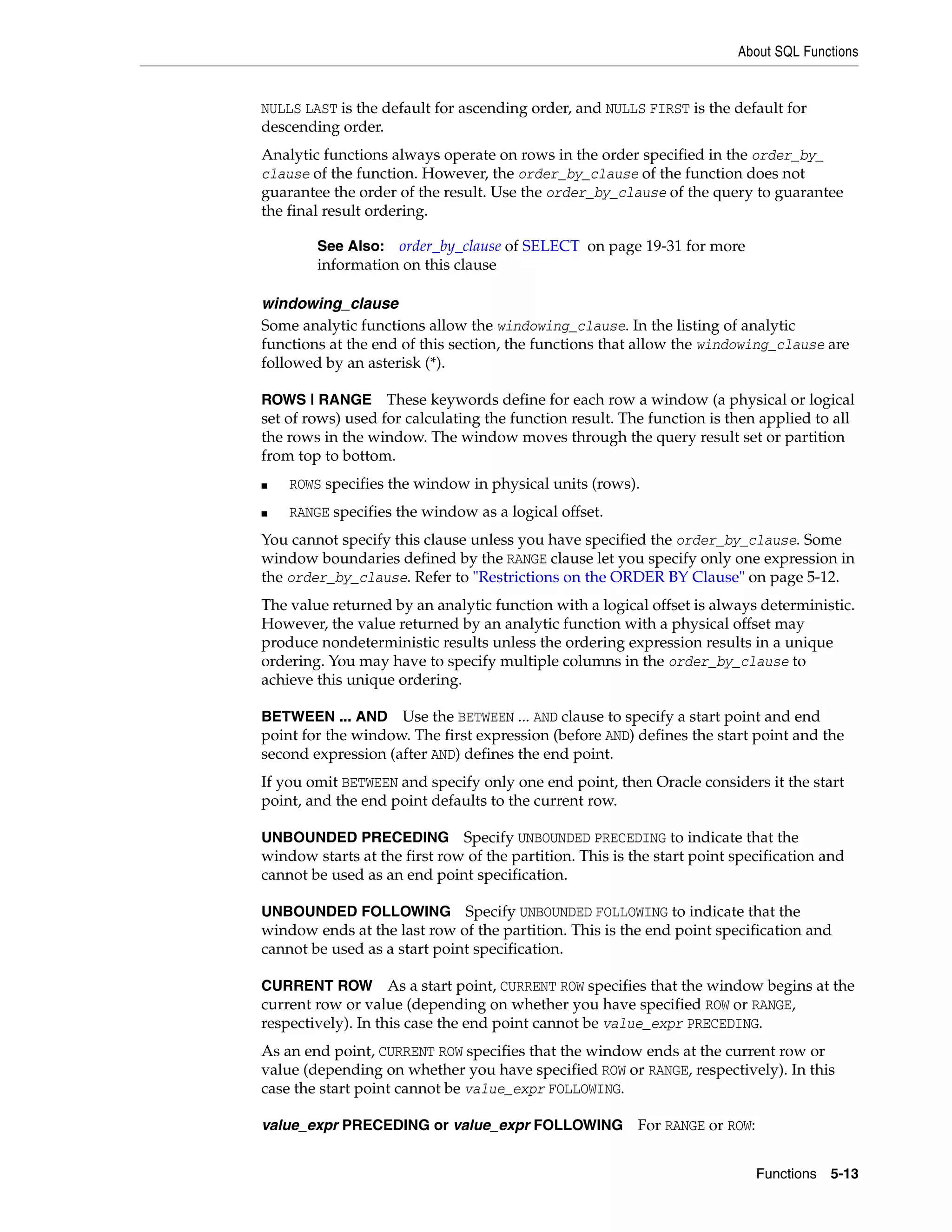 About SQL Functions
Functions 5-13
NULLS LAST is the default for ascending order, and NULLS FIRST is the default for
descending order.
Analytic functions always operate on rows in the order specified in the order_by_
clause of the function. However, the order_by_clause of the function does not
guarantee the order of the result. Use the order_by_clause of the query to guarantee
the final result ordering.
windowing_clause
Some analytic functions allow the windowing_clause. In the listing of analytic
functions at the end of this section, the functions that allow the windowing_clause are
followed by an asterisk (*).
ROWS | RANGE These keywords define for each row a window (a physical or logical
set of rows) used for calculating the function result. The function is then applied to all
the rows in the window. The window moves through the query result set or partition
from top to bottom.
■ ROWS specifies the window in physical units (rows).
■ RANGE specifies the window as a logical offset.
You cannot specify this clause unless you have specified the order_by_clause. Some
window boundaries defined by the RANGE clause let you specify only one expression in
the order_by_clause. Refer to "Restrictions on the ORDER BY Clause" on page 5-12.
The value returned by an analytic function with a logical offset is always deterministic.
However, the value returned by an analytic function with a physical offset may
produce nondeterministic results unless the ordering expression results in a unique
ordering. You may have to specify multiple columns in the order_by_clause to
achieve this unique ordering.
BETWEEN ... AND Use the BETWEEN ... AND clause to specify a start point and end
point for the window. The first expression (before AND) defines the start point and the
second expression (after AND) defines the end point.
If you omit BETWEEN and specify only one end point, then Oracle considers it the start
point, and the end point defaults to the current row.
UNBOUNDED PRECEDING Specify UNBOUNDED PRECEDING to indicate that the
window starts at the first row of the partition. This is the start point specification and
cannot be used as an end point specification.
UNBOUNDED FOLLOWING Specify UNBOUNDED FOLLOWING to indicate that the
window ends at the last row of the partition. This is the end point specification and
cannot be used as a start point specification.
CURRENT ROW As a start point, CURRENT ROW specifies that the window begins at the
current row or value (depending on whether you have specified ROW or RANGE,
respectively). In this case the end point cannot be value_expr PRECEDING.
As an end point, CURRENT ROW specifies that the window ends at the current row or
value (depending on whether you have specified ROW or RANGE, respectively). In this
case the start point cannot be value_expr FOLLOWING.
value_expr PRECEDING or value_expr FOLLOWING For RANGE or ROW:
See Also: order_by_clause of SELECT on page 19-31 for more
information on this clause
 
