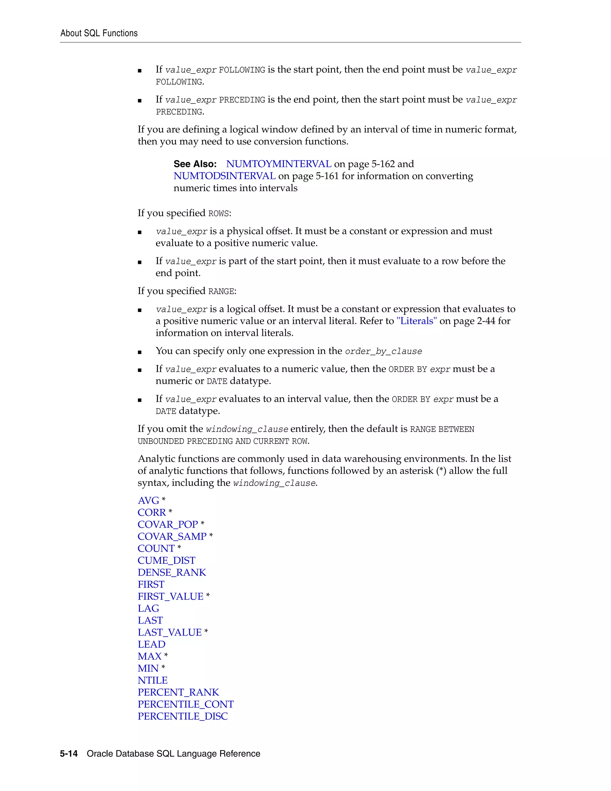 About SQL Functions
5-14 Oracle Database SQL Language Reference
■ If value_expr FOLLOWING is the start point, then the end point must be value_expr
FOLLOWING.
■ If value_expr PRECEDING is the end point, then the start point must be value_expr
PRECEDING.
If you are defining a logical window defined by an interval of time in numeric format,
then you may need to use conversion functions.
If you specified ROWS:
■ value_expr is a physical offset. It must be a constant or expression and must
evaluate to a positive numeric value.
■ If value_expr is part of the start point, then it must evaluate to a row before the
end point.
If you specified RANGE:
■ value_expr is a logical offset. It must be a constant or expression that evaluates to
a positive numeric value or an interval literal. Refer to "Literals" on page 2-44 for
information on interval literals.
■ You can specify only one expression in the order_by_clause
■ If value_expr evaluates to a numeric value, then the ORDER BY expr must be a
numeric or DATE datatype.
■ If value_expr evaluates to an interval value, then the ORDER BY expr must be a
DATE datatype.
If you omit the windowing_clause entirely, then the default is RANGE BETWEEN
UNBOUNDED PRECEDING AND CURRENT ROW.
Analytic functions are commonly used in data warehousing environments. In the list
of analytic functions that follows, functions followed by an asterisk (*) allow the full
syntax, including the windowing_clause.
AVG *
CORR *
COVAR_POP *
COVAR_SAMP *
COUNT *
CUME_DIST
DENSE_RANK
FIRST
FIRST_VALUE *
LAG
LAST
LAST_VALUE *
LEAD
MAX *
MIN *
NTILE
PERCENT_RANK
PERCENTILE_CONT
PERCENTILE_DISC
See Also: NUMTOYMINTERVAL on page 5-162 and
NUMTODSINTERVAL on page 5-161 for information on converting
numeric times into intervals
 