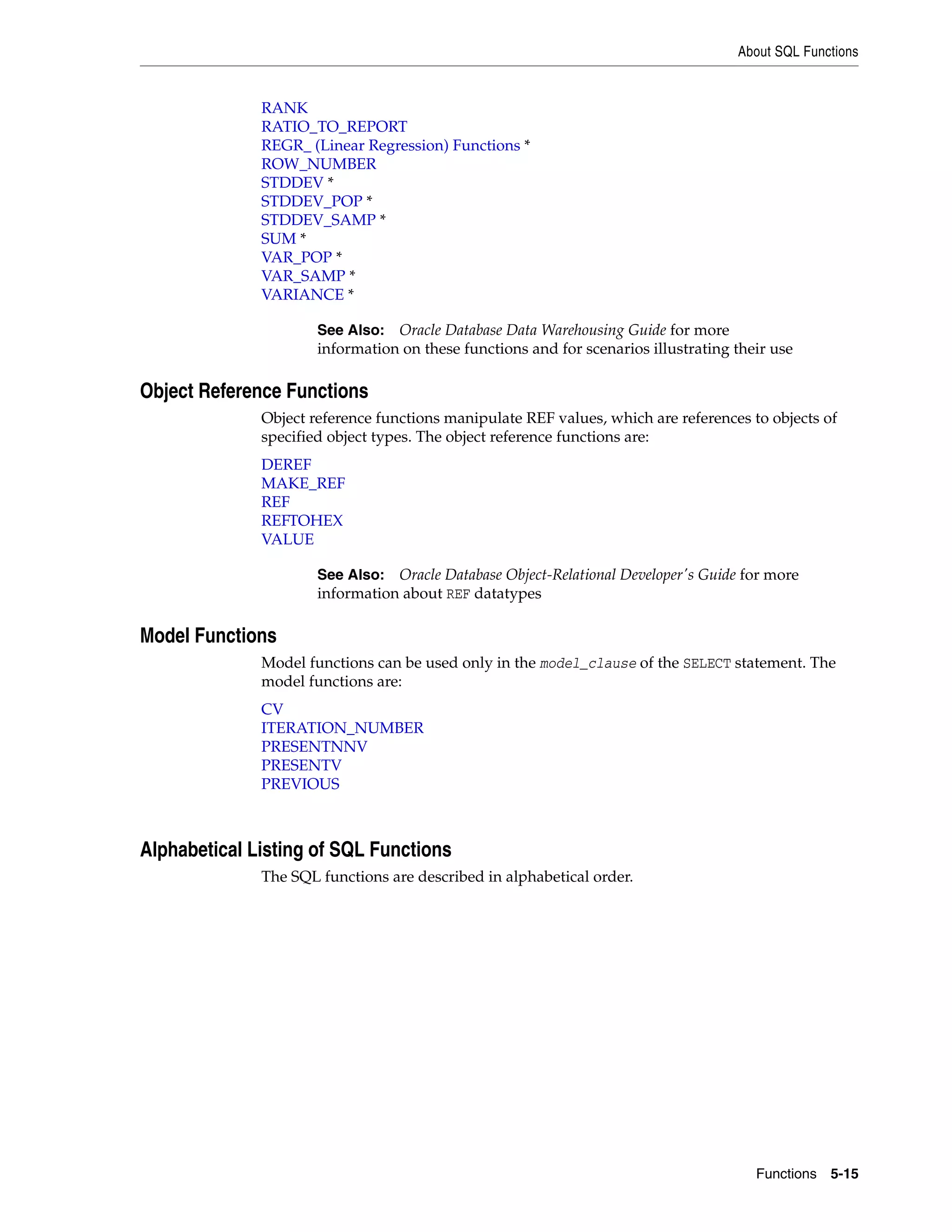 About SQL Functions
Functions 5-15
RANK
RATIO_TO_REPORT
REGR_ (Linear Regression) Functions *
ROW_NUMBER
STDDEV *
STDDEV_POP *
STDDEV_SAMP *
SUM *
VAR_POP *
VAR_SAMP *
VARIANCE *
Object Reference Functions
Object reference functions manipulate REF values, which are references to objects of
specified object types. The object reference functions are:
DEREF
MAKE_REF
REF
REFTOHEX
VALUE
Model Functions
Model functions can be used only in the model_clause of the SELECT statement. The
model functions are:
CV
ITERATION_NUMBER
PRESENTNNV
PRESENTV
PREVIOUS
Alphabetical Listing of SQL Functions
The SQL functions are described in alphabetical order.
See Also: Oracle Database Data Warehousing Guide for more
information on these functions and for scenarios illustrating their use
See Also: Oracle Database Object-Relational Developer's Guide for more
information about REF datatypes
 