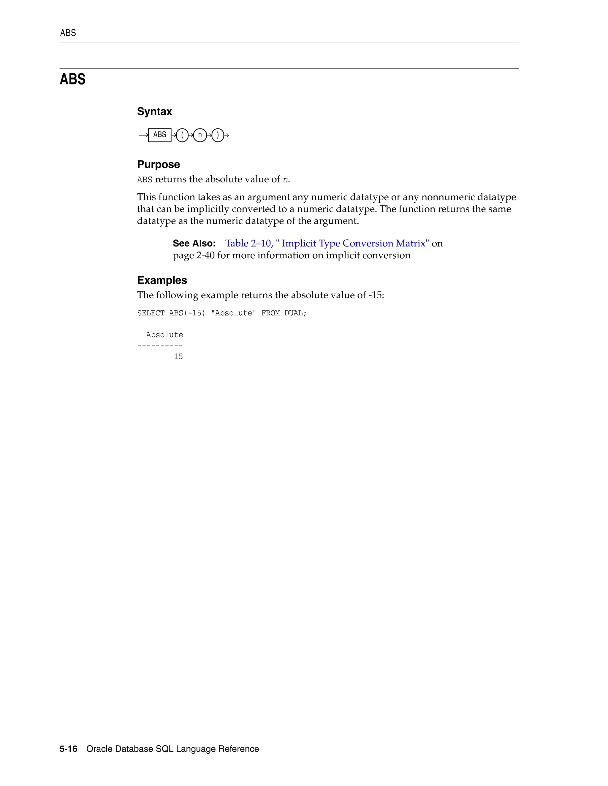 ABS
5-16 Oracle Database SQL Language Reference
ABS
Syntax
Purpose
ABS returns the absolute value of n.
This function takes as an argument any numeric datatype or any nonnumeric datatype
that can be implicitly converted to a numeric datatype. The function returns the same
datatype as the numeric datatype of the argument.
Examples
The following example returns the absolute value of -15:
SELECT ABS(-15) "Absolute" FROM DUAL;
Absolute
----------
15
See Also: Table 2–10, " Implicit Type Conversion Matrix" on
page 2-40 for more information on implicit conversion
ABS ( n )
 