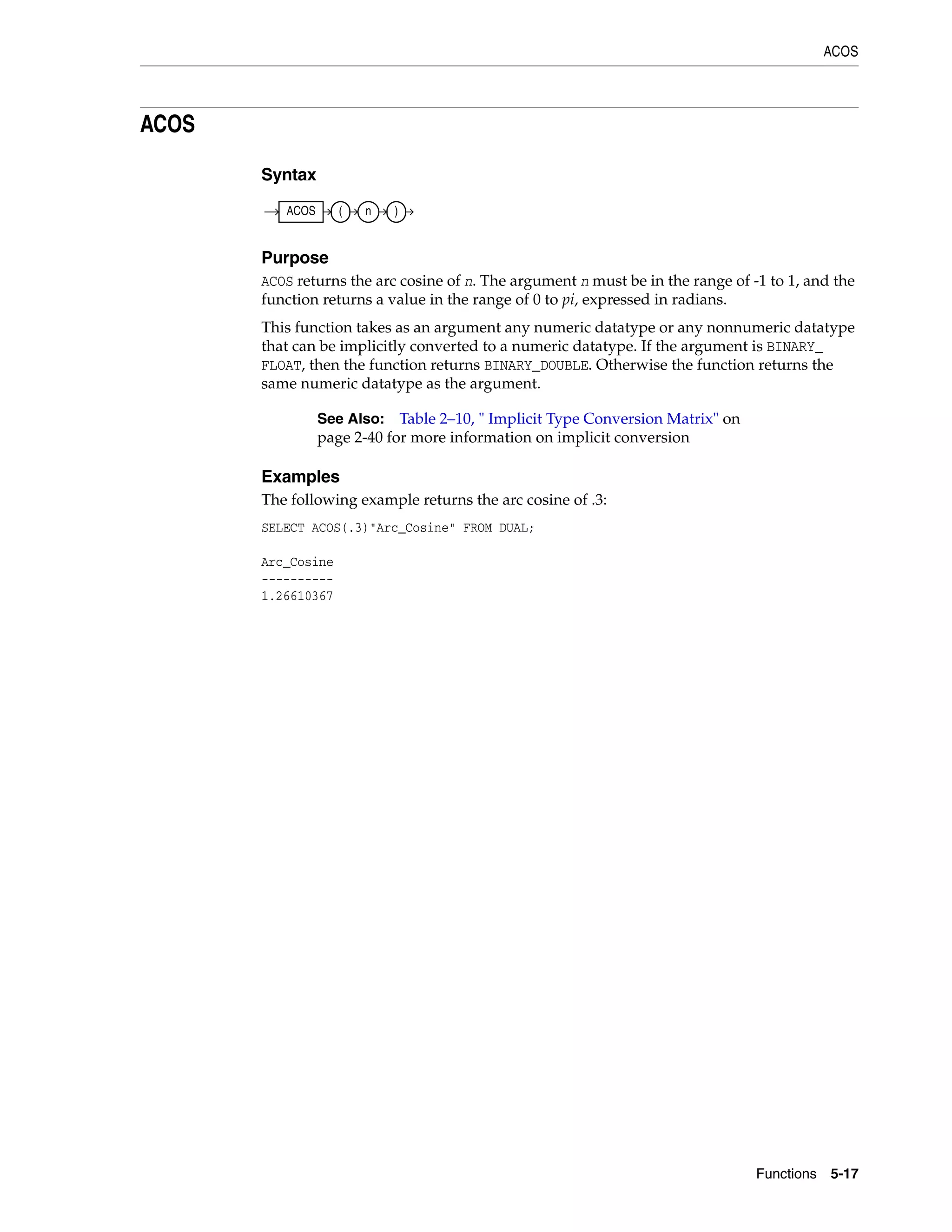 ACOS
Functions 5-17
ACOS
Syntax
Purpose
ACOS returns the arc cosine of n. The argument n must be in the range of -1 to 1, and the
function returns a value in the range of 0 to pi, expressed in radians.
This function takes as an argument any numeric datatype or any nonnumeric datatype
that can be implicitly converted to a numeric datatype. If the argument is BINARY_
FLOAT, then the function returns BINARY_DOUBLE. Otherwise the function returns the
same numeric datatype as the argument.
Examples
The following example returns the arc cosine of .3:
SELECT ACOS(.3)"Arc_Cosine" FROM DUAL;
Arc_Cosine
----------
1.26610367
See Also: Table 2–10, " Implicit Type Conversion Matrix" on
page 2-40 for more information on implicit conversion
ACOS ( n )
 