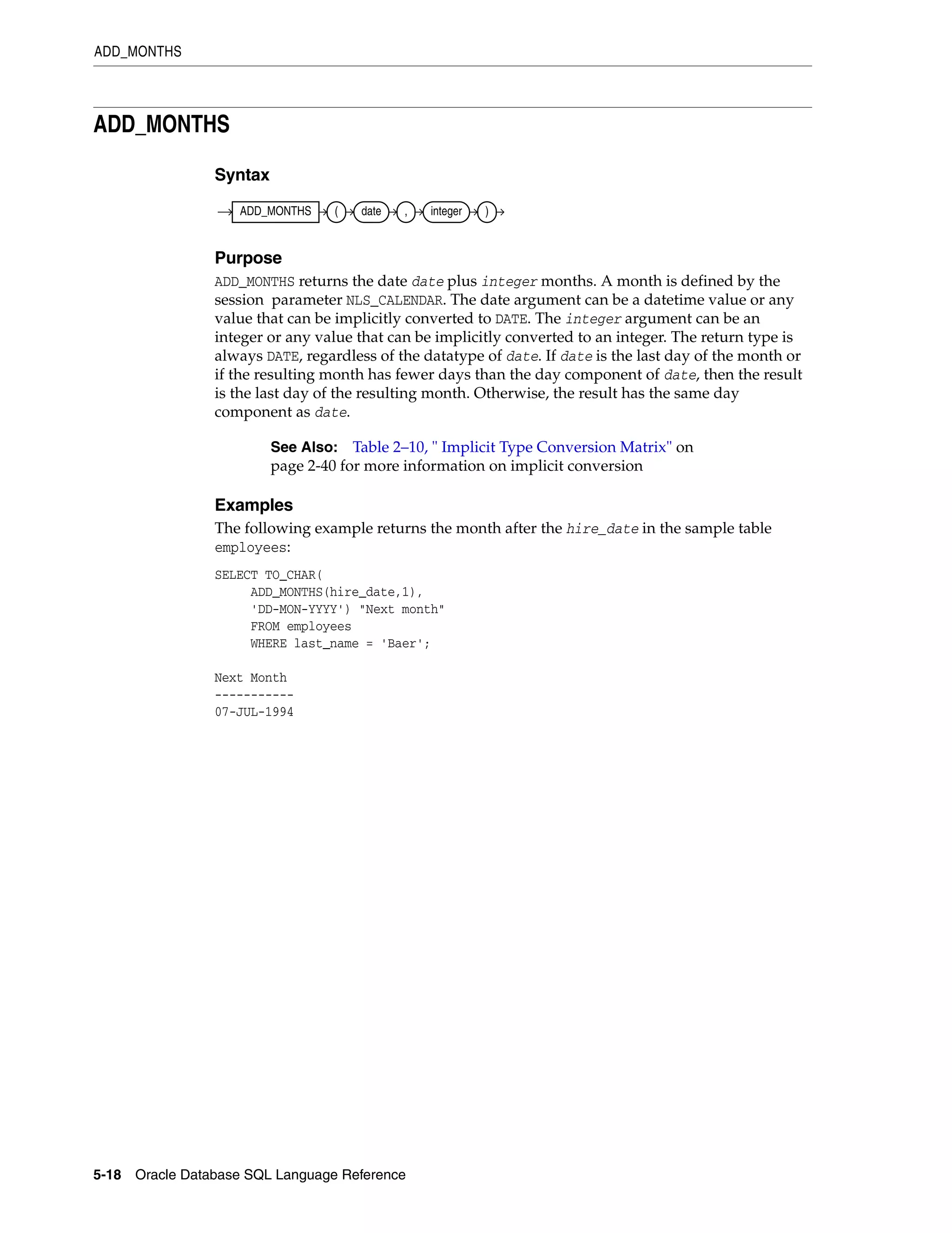 ADD_MONTHS
5-18 Oracle Database SQL Language Reference
ADD_MONTHS
Syntax
Purpose
ADD_MONTHS returns the date date plus integer months. A month is defined by the
session parameter NLS_CALENDAR. The date argument can be a datetime value or any
value that can be implicitly converted to DATE. The integer argument can be an
integer or any value that can be implicitly converted to an integer. The return type is
always DATE, regardless of the datatype of date. If date is the last day of the month or
if the resulting month has fewer days than the day component of date, then the result
is the last day of the resulting month. Otherwise, the result has the same day
component as date.
Examples
The following example returns the month after the hire_date in the sample table
employees:
SELECT TO_CHAR(
ADD_MONTHS(hire_date,1),
'DD-MON-YYYY') "Next month"
FROM employees
WHERE last_name = 'Baer';
Next Month
-----------
07-JUL-1994
See Also: Table 2–10, " Implicit Type Conversion Matrix" on
page 2-40 for more information on implicit conversion
ADD_MONTHS ( date , integer )
 