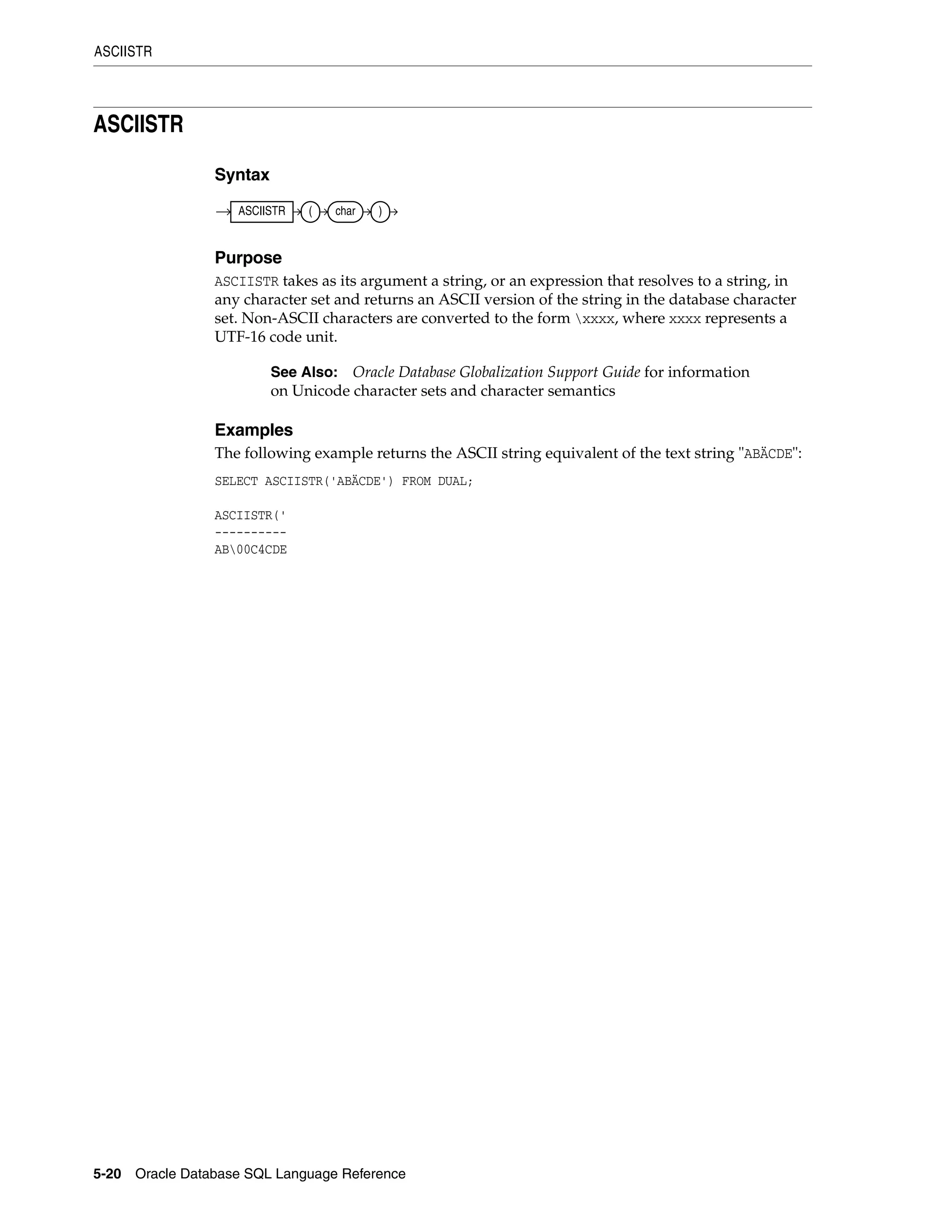 ASCIISTR
5-20 Oracle Database SQL Language Reference
ASCIISTR
Syntax
Purpose
ASCIISTR takes as its argument a string, or an expression that resolves to a string, in
any character set and returns an ASCII version of the string in the database character
set. Non-ASCII characters are converted to the form xxxx, where xxxx represents a
UTF-16 code unit.
Examples
The following example returns the ASCII string equivalent of the text string "ABÄCDE":
SELECT ASCIISTR('ABÄCDE') FROM DUAL;
ASCIISTR('
----------
AB00C4CDE
See Also: Oracle Database Globalization Support Guide for information
on Unicode character sets and character semantics
ASCIISTR ( char )
 