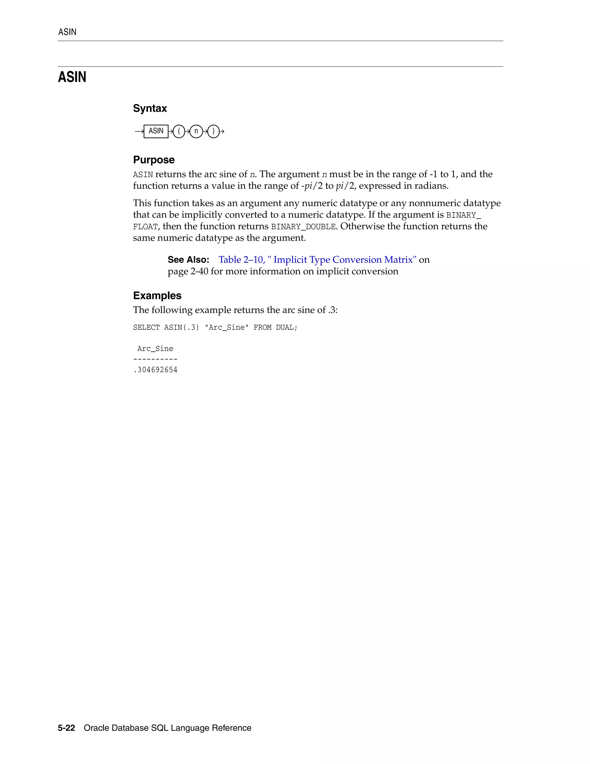 ASIN
5-22 Oracle Database SQL Language Reference
ASIN
Syntax
Purpose
ASIN returns the arc sine of n. The argument n must be in the range of -1 to 1, and the
function returns a value in the range of -pi/2 to pi/2, expressed in radians.
This function takes as an argument any numeric datatype or any nonnumeric datatype
that can be implicitly converted to a numeric datatype. If the argument is BINARY_
FLOAT, then the function returns BINARY_DOUBLE. Otherwise the function returns the
same numeric datatype as the argument.
Examples
The following example returns the arc sine of .3:
SELECT ASIN(.3) "Arc_Sine" FROM DUAL;
Arc_Sine
----------
.304692654
See Also: Table 2–10, " Implicit Type Conversion Matrix" on
page 2-40 for more information on implicit conversion
ASIN ( n )
 