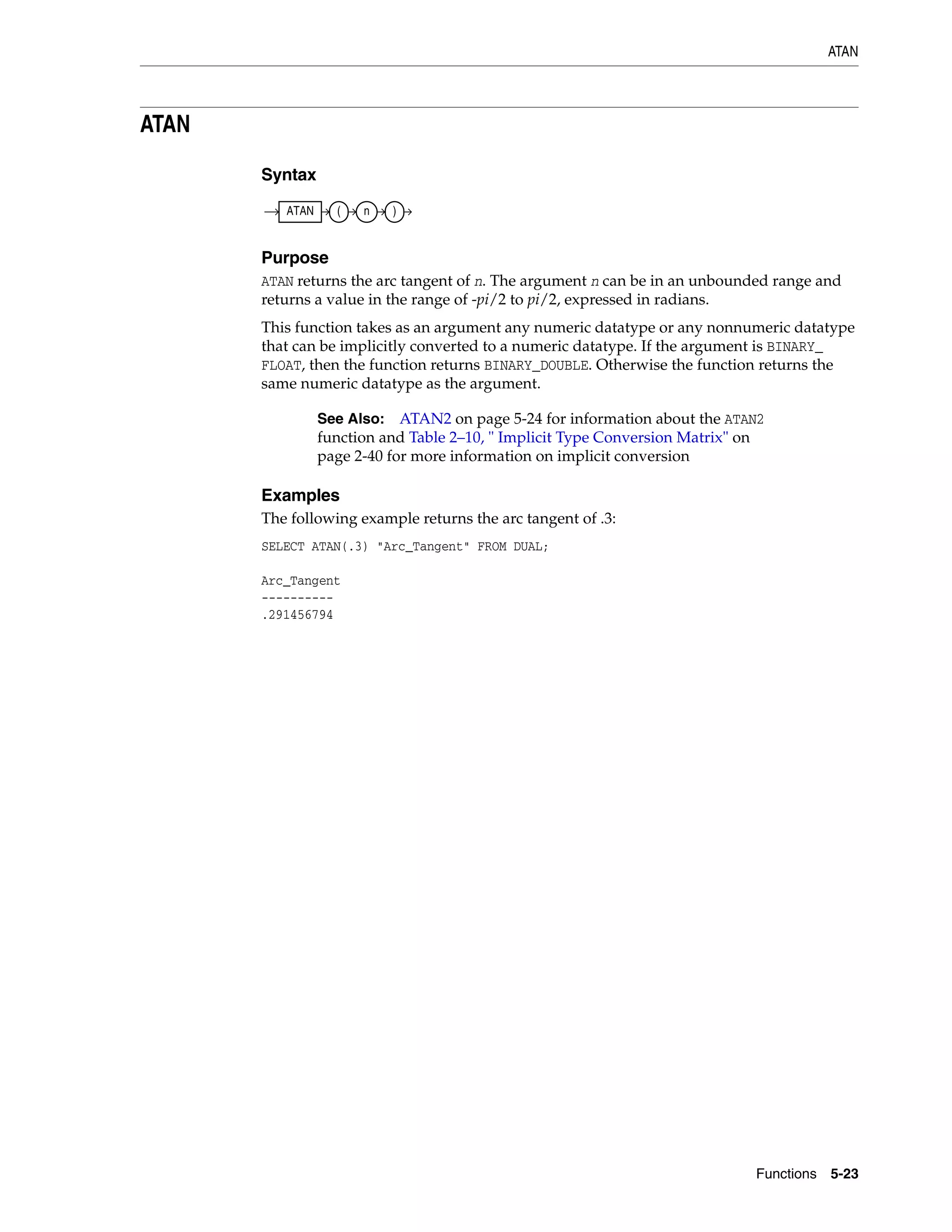 ATAN
Functions 5-23
ATAN
Syntax
Purpose
ATAN returns the arc tangent of n. The argument n can be in an unbounded range and
returns a value in the range of -pi/2 to pi/2, expressed in radians.
This function takes as an argument any numeric datatype or any nonnumeric datatype
that can be implicitly converted to a numeric datatype. If the argument is BINARY_
FLOAT, then the function returns BINARY_DOUBLE. Otherwise the function returns the
same numeric datatype as the argument.
Examples
The following example returns the arc tangent of .3:
SELECT ATAN(.3) "Arc_Tangent" FROM DUAL;
Arc_Tangent
----------
.291456794
See Also: ATAN2 on page 5-24 for information about the ATAN2
function and Table 2–10, " Implicit Type Conversion Matrix" on
page 2-40 for more information on implicit conversion
ATAN ( n )
 