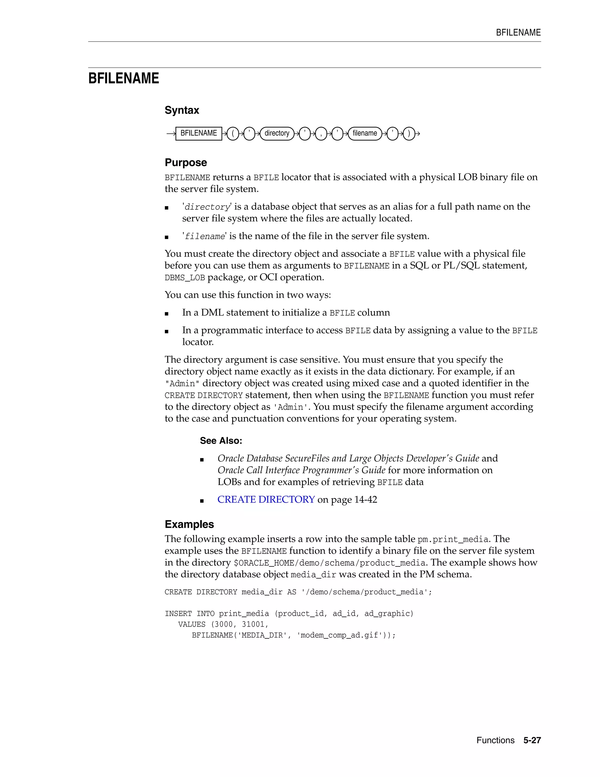 BFILENAME
Functions 5-27
BFILENAME
Syntax
Purpose
BFILENAME returns a BFILE locator that is associated with a physical LOB binary file on
the server file system.
■ 'directory' is a database object that serves as an alias for a full path name on the
server file system where the files are actually located.
■ 'filename' is the name of the file in the server file system.
You must create the directory object and associate a BFILE value with a physical file
before you can use them as arguments to BFILENAME in a SQL or PL/SQL statement,
DBMS_LOB package, or OCI operation.
You can use this function in two ways:
■ In a DML statement to initialize a BFILE column
■ In a programmatic interface to access BFILE data by assigning a value to the BFILE
locator.
The directory argument is case sensitive. You must ensure that you specify the
directory object name exactly as it exists in the data dictionary. For example, if an
"Admin" directory object was created using mixed case and a quoted identifier in the
CREATE DIRECTORY statement, then when using the BFILENAME function you must refer
to the directory object as 'Admin'. You must specify the filename argument according
to the case and punctuation conventions for your operating system.
Examples
The following example inserts a row into the sample table pm.print_media. The
example uses the BFILENAME function to identify a binary file on the server file system
in the directory $ORACLE_HOME/demo/schema/product_media. The example shows how
the directory database object media_dir was created in the PM schema.
CREATE DIRECTORY media_dir AS '/demo/schema/product_media';
INSERT INTO print_media (product_id, ad_id, ad_graphic)
VALUES (3000, 31001,
BFILENAME('MEDIA_DIR', 'modem_comp_ad.gif'));
See Also:
■ Oracle Database SecureFiles and Large Objects Developer's Guide and
Oracle Call Interface Programmer's Guide for more information on
LOBs and for examples of retrieving BFILE data
■ CREATE DIRECTORY on page 14-42
BFILENAME ( ’ directory ’ , ’ filename ’ )
 