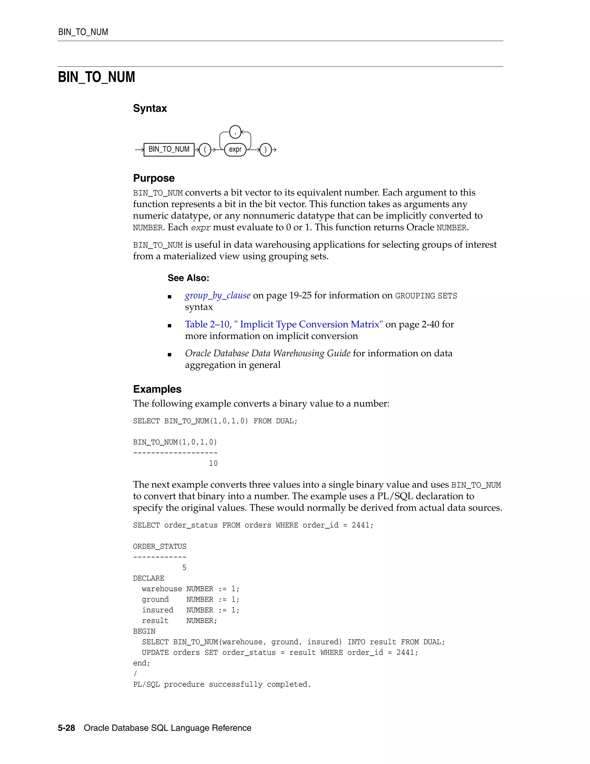 BIN_TO_NUM
5-28 Oracle Database SQL Language Reference
BIN_TO_NUM
Syntax
Purpose
BIN_TO_NUM converts a bit vector to its equivalent number. Each argument to this
function represents a bit in the bit vector. This function takes as arguments any
numeric datatype, or any nonnumeric datatype that can be implicitly converted to
NUMBER. Each expr must evaluate to 0 or 1. This function returns Oracle NUMBER.
BIN_TO_NUM is useful in data warehousing applications for selecting groups of interest
from a materialized view using grouping sets.
Examples
The following example converts a binary value to a number:
SELECT BIN_TO_NUM(1,0,1,0) FROM DUAL;
BIN_TO_NUM(1,0,1,0)
-------------------
10
The next example converts three values into a single binary value and uses BIN_TO_NUM
to convert that binary into a number. The example uses a PL/SQL declaration to
specify the original values. These would normally be derived from actual data sources.
SELECT order_status FROM orders WHERE order_id = 2441;
ORDER_STATUS
------------
5
DECLARE
warehouse NUMBER := 1;
ground NUMBER := 1;
insured NUMBER := 1;
result NUMBER;
BEGIN
SELECT BIN_TO_NUM(warehouse, ground, insured) INTO result FROM DUAL;
UPDATE orders SET order_status = result WHERE order_id = 2441;
end;
/
PL/SQL procedure successfully completed.
See Also:
■ group_by_clause on page 19-25 for information on GROUPING SETS
syntax
■ Table 2–10, " Implicit Type Conversion Matrix" on page 2-40 for
more information on implicit conversion
■ Oracle Database Data Warehousing Guide for information on data
aggregation in general
BIN_TO_NUM ( expr
,
)
 