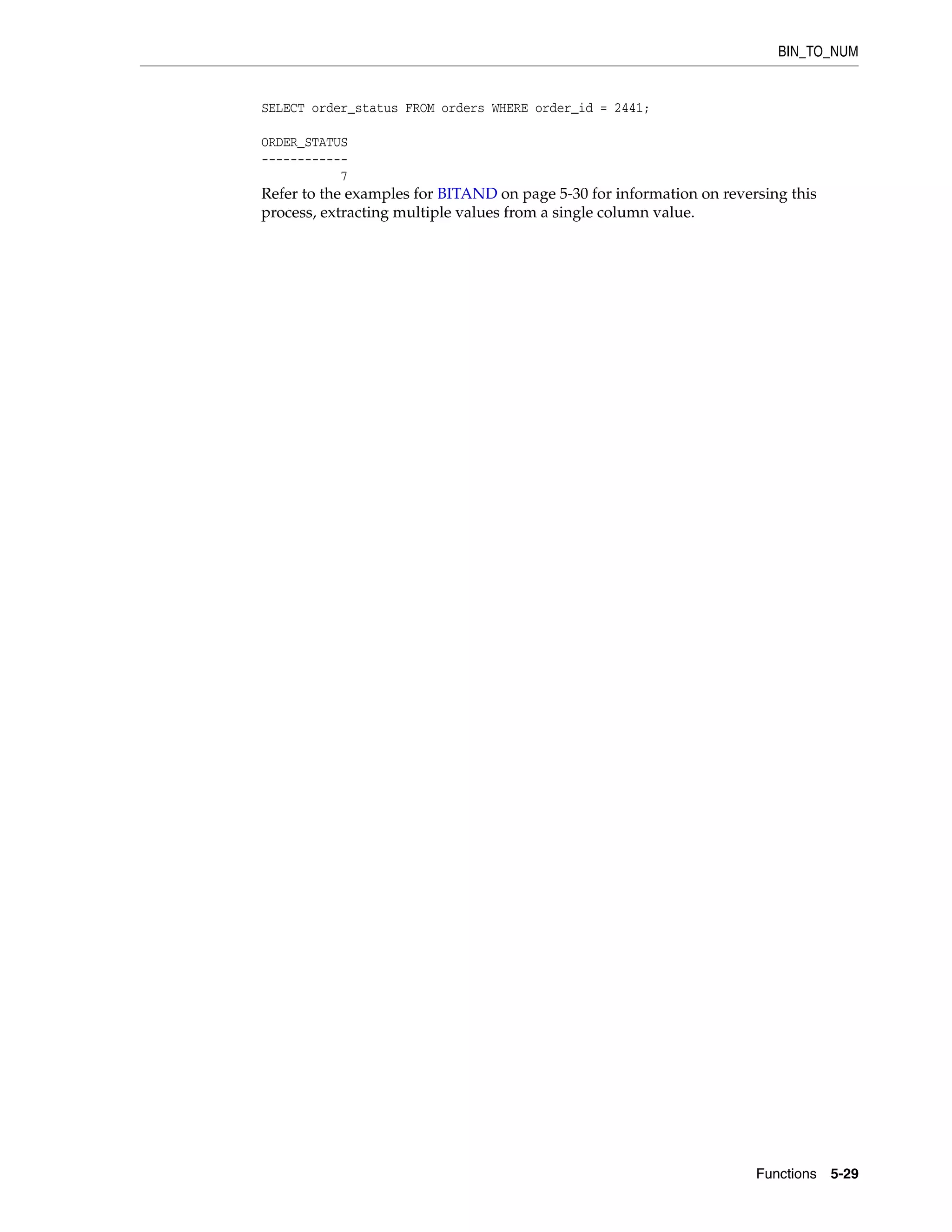 BIN_TO_NUM
Functions 5-29
SELECT order_status FROM orders WHERE order_id = 2441;
ORDER_STATUS
------------
7
Refer to the examples for BITAND on page 5-30 for information on reversing this
process, extracting multiple values from a single column value.
 