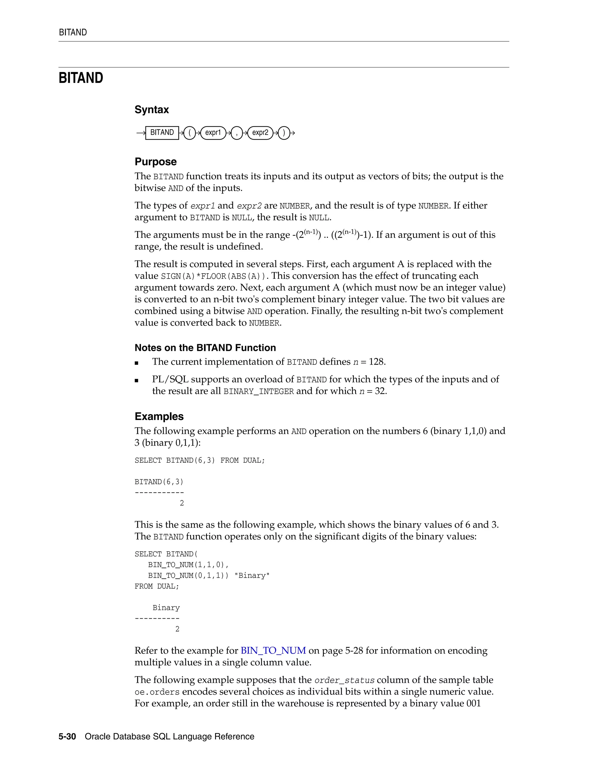 BITAND
5-30 Oracle Database SQL Language Reference
BITAND
Syntax
Purpose
The BITAND function treats its inputs and its output as vectors of bits; the output is the
bitwise AND of the inputs.
The types of expr1 and expr2 are NUMBER, and the result is of type NUMBER. If either
argument to BITAND is NULL, the result is NULL.
The arguments must be in the range -(2(n-1)
) .. ((2(n-1)
)-1). If an argument is out of this
range, the result is undefined.
The result is computed in several steps. First, each argument A is replaced with the
value SIGN(A)*FLOOR(ABS(A)). This conversion has the effect of truncating each
argument towards zero. Next, each argument A (which must now be an integer value)
is converted to an n-bit two's complement binary integer value. The two bit values are
combined using a bitwise AND operation. Finally, the resulting n-bit two's complement
value is converted back to NUMBER.
Notes on the BITAND Function
■ The current implementation of BITAND defines n = 128.
■ PL/SQL supports an overload of BITAND for which the types of the inputs and of
the result are all BINARY_INTEGER and for which n = 32.
Examples
The following example performs an AND operation on the numbers 6 (binary 1,1,0) and
3 (binary 0,1,1):
SELECT BITAND(6,3) FROM DUAL;
BITAND(6,3)
-----------
2
This is the same as the following example, which shows the binary values of 6 and 3.
The BITAND function operates only on the significant digits of the binary values:
SELECT BITAND(
BIN_TO_NUM(1,1,0),
BIN_TO_NUM(0,1,1)) "Binary"
FROM DUAL;
Binary
----------
2
Refer to the example for BIN_TO_NUM on page 5-28 for information on encoding
multiple values in a single column value.
The following example supposes that the order_status column of the sample table
oe.orders encodes several choices as individual bits within a single numeric value.
For example, an order still in the warehouse is represented by a binary value 001
BITAND ( expr1 , expr2 )
 