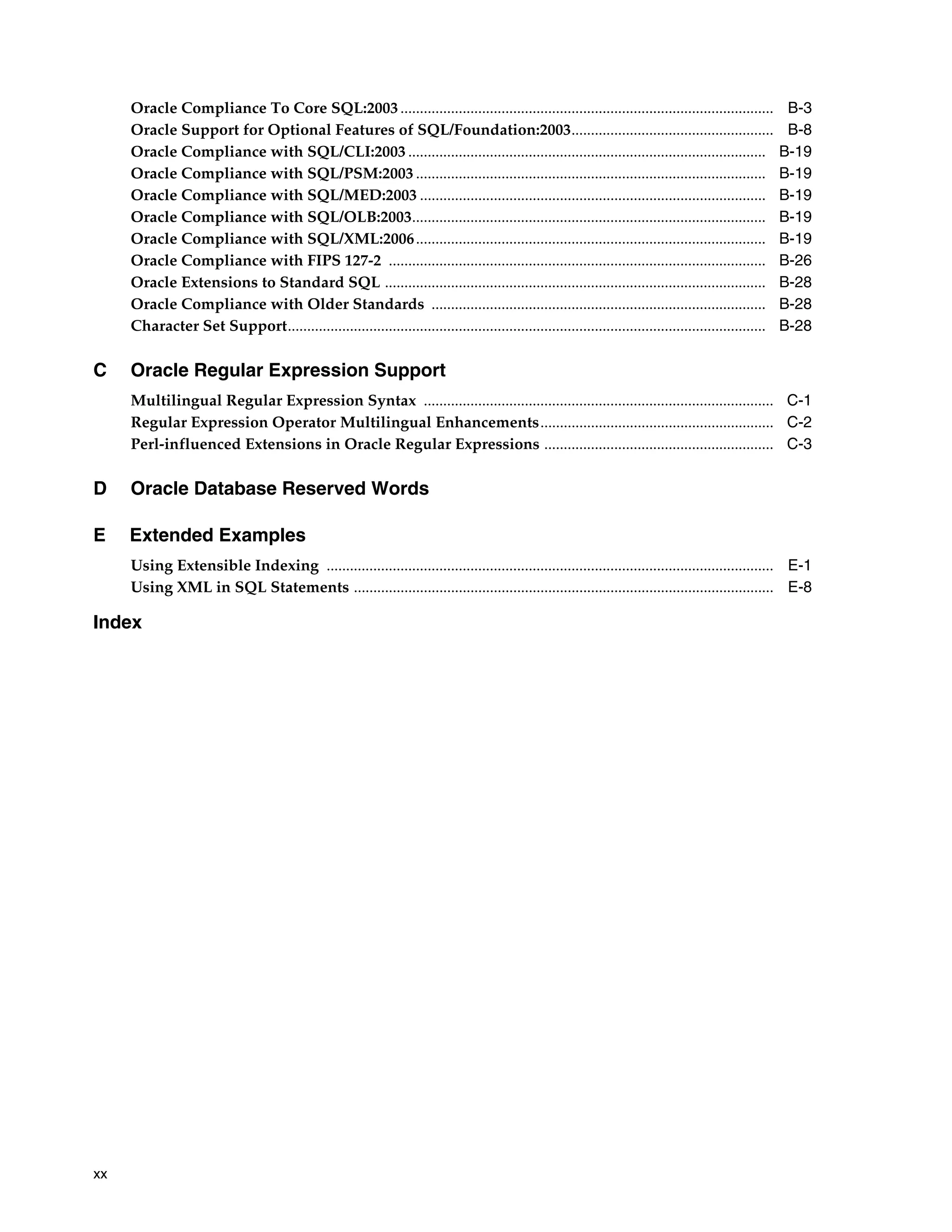 xx
Oracle Compliance To Core SQL:2003................................................................................................ B-3
Oracle Support for Optional Features of SQL/Foundation:2003.................................................... B-8
Oracle Compliance with SQL/CLI:2003 ............................................................................................ B-19
Oracle Compliance with SQL/PSM:2003 .......................................................................................... B-19
Oracle Compliance with SQL/MED:2003 ......................................................................................... B-19
Oracle Compliance with SQL/OLB:2003........................................................................................... B-19
Oracle Compliance with SQL/XML:2006.......................................................................................... B-19
Oracle Compliance with FIPS 127-2 ................................................................................................. B-26
Oracle Extensions to Standard SQL .................................................................................................. B-28
Oracle Compliance with Older Standards ...................................................................................... B-28
Character Set Support........................................................................................................................... B-28
C Oracle Regular Expression Support
Multilingual Regular Expression Syntax .......................................................................................... C-1
Regular Expression Operator Multilingual Enhancements............................................................ C-2
Perl-influenced Extensions in Oracle Regular Expressions ........................................................... C-3
D Oracle Database Reserved Words
E Extended Examples
Using Extensible Indexing ................................................................................................................... E-1
Using XML in SQL Statements ............................................................................................................ E-8
Index
 