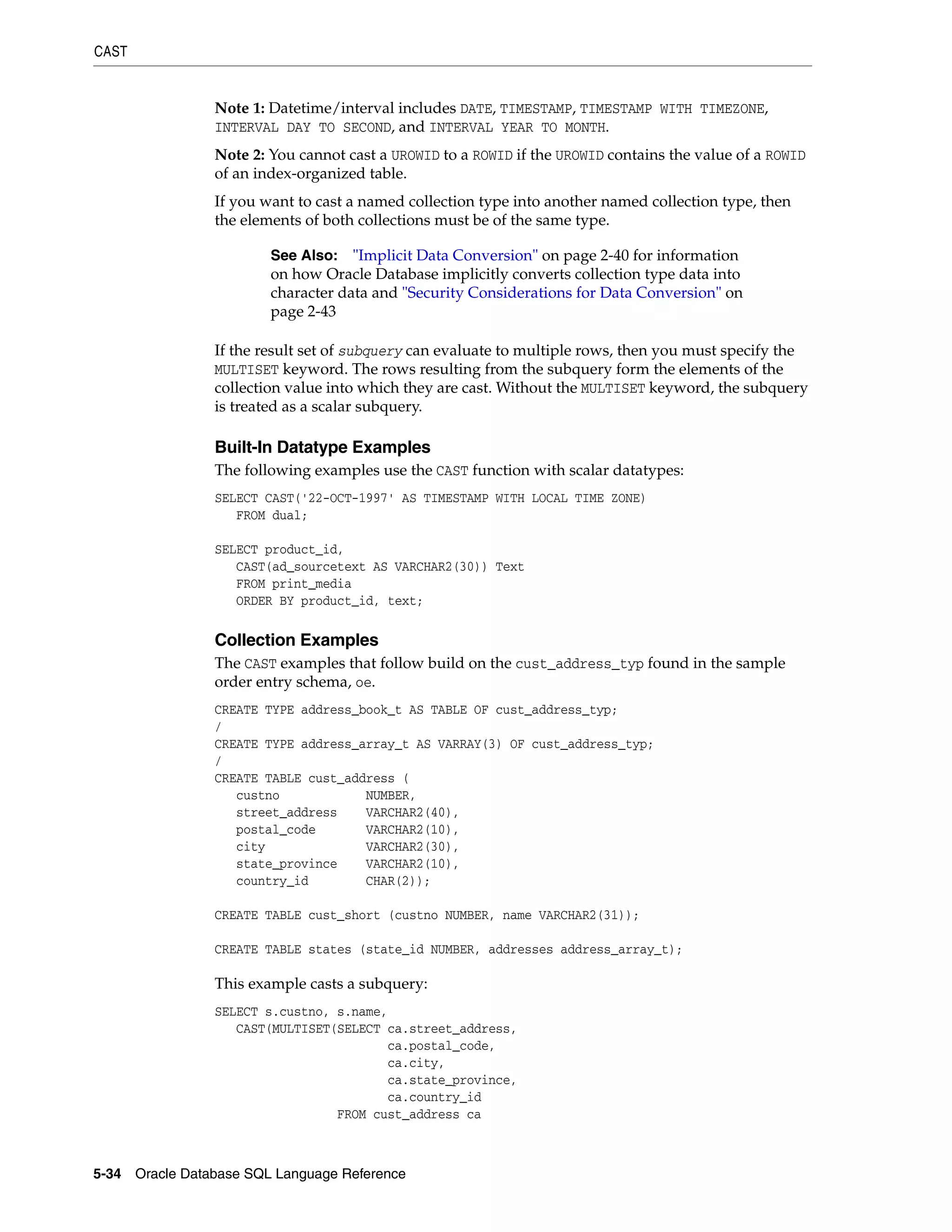 CAST
5-34 Oracle Database SQL Language Reference
Note 1: Datetime/interval includes DATE, TIMESTAMP, TIMESTAMP WITH TIMEZONE,
INTERVAL DAY TO SECOND, and INTERVAL YEAR TO MONTH.
Note 2: You cannot cast a UROWID to a ROWID if the UROWID contains the value of a ROWID
of an index-organized table.
If you want to cast a named collection type into another named collection type, then
the elements of both collections must be of the same type.
If the result set of subquery can evaluate to multiple rows, then you must specify the
MULTISET keyword. The rows resulting from the subquery form the elements of the
collection value into which they are cast. Without the MULTISET keyword, the subquery
is treated as a scalar subquery.
Built-In Datatype Examples
The following examples use the CAST function with scalar datatypes:
SELECT CAST('22-OCT-1997' AS TIMESTAMP WITH LOCAL TIME ZONE)
FROM dual;
SELECT product_id,
CAST(ad_sourcetext AS VARCHAR2(30)) Text
FROM print_media
ORDER BY product_id, text;
Collection Examples
The CAST examples that follow build on the cust_address_typ found in the sample
order entry schema, oe.
CREATE TYPE address_book_t AS TABLE OF cust_address_typ;
/
CREATE TYPE address_array_t AS VARRAY(3) OF cust_address_typ;
/
CREATE TABLE cust_address (
custno NUMBER,
street_address VARCHAR2(40),
postal_code VARCHAR2(10),
city VARCHAR2(30),
state_province VARCHAR2(10),
country_id CHAR(2));
CREATE TABLE cust_short (custno NUMBER, name VARCHAR2(31));
CREATE TABLE states (state_id NUMBER, addresses address_array_t);
This example casts a subquery:
SELECT s.custno, s.name,
CAST(MULTISET(SELECT ca.street_address,
ca.postal_code,
ca.city,
ca.state_province,
ca.country_id
FROM cust_address ca
See Also: "Implicit Data Conversion" on page 2-40 for information
on how Oracle Database implicitly converts collection type data into
character data and "Security Considerations for Data Conversion" on
page 2-43
 