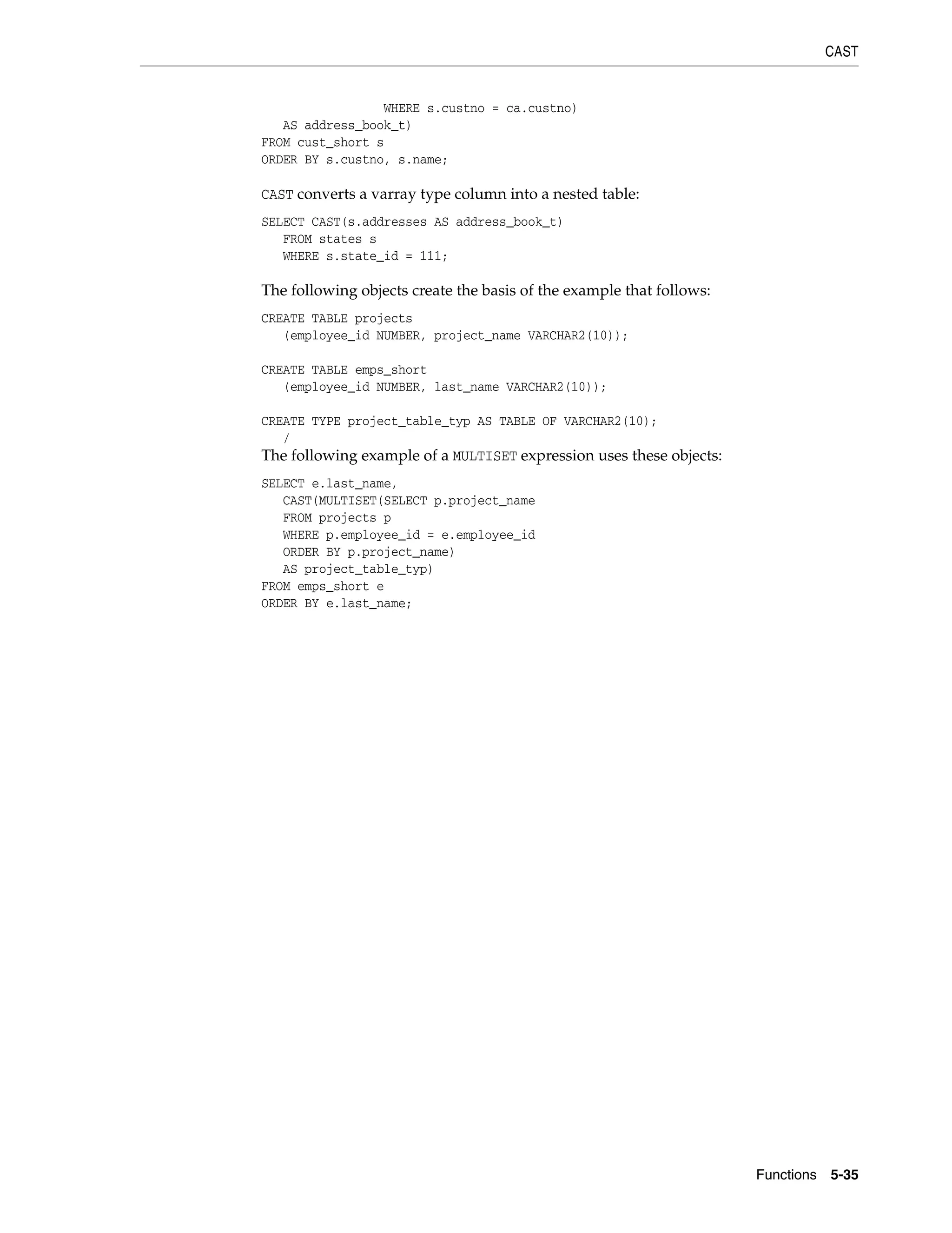CAST
Functions 5-35
WHERE s.custno = ca.custno)
AS address_book_t)
FROM cust_short s
ORDER BY s.custno, s.name;
CAST converts a varray type column into a nested table:
SELECT CAST(s.addresses AS address_book_t)
FROM states s
WHERE s.state_id = 111;
The following objects create the basis of the example that follows:
CREATE TABLE projects
(employee_id NUMBER, project_name VARCHAR2(10));
CREATE TABLE emps_short
(employee_id NUMBER, last_name VARCHAR2(10));
CREATE TYPE project_table_typ AS TABLE OF VARCHAR2(10);
/
The following example of a MULTISET expression uses these objects:
SELECT e.last_name,
CAST(MULTISET(SELECT p.project_name
FROM projects p
WHERE p.employee_id = e.employee_id
ORDER BY p.project_name)
AS project_table_typ)
FROM emps_short e
ORDER BY e.last_name;
 