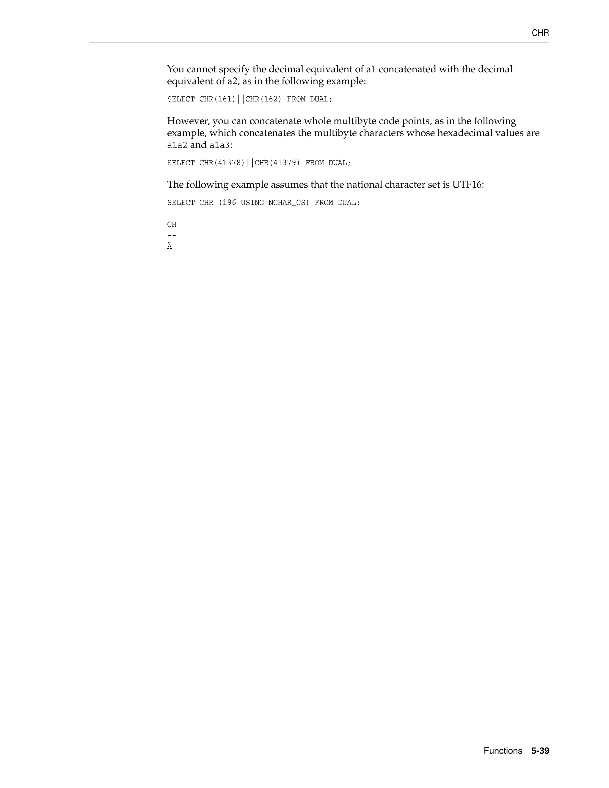 CHR
Functions 5-39
You cannot specify the decimal equivalent of a1 concatenated with the decimal
equivalent of a2, as in the following example:
SELECT CHR(161)||CHR(162) FROM DUAL;
However, you can concatenate whole multibyte code points, as in the following
example, which concatenates the multibyte characters whose hexadecimal values are
a1a2 and a1a3:
SELECT CHR(41378)||CHR(41379) FROM DUAL;
The following example assumes that the national character set is UTF16:
SELECT CHR (196 USING NCHAR_CS) FROM DUAL;
CH
--
Ä
 