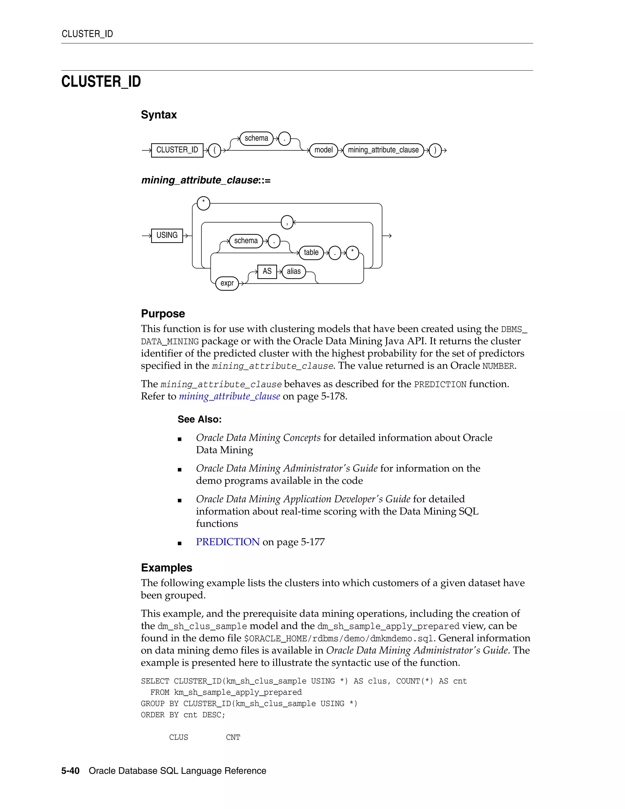 CLUSTER_ID
5-40 Oracle Database SQL Language Reference
CLUSTER_ID
Syntax
mining_attribute_clause::=
Purpose
This function is for use with clustering models that have been created using the DBMS_
DATA_MINING package or with the Oracle Data Mining Java API. It returns the cluster
identifier of the predicted cluster with the highest probability for the set of predictors
specified in the mining_attribute_clause. The value returned is an Oracle NUMBER.
The mining_attribute_clause behaves as described for the PREDICTION function.
Refer to mining_attribute_clause on page 5-178.
Examples
The following example lists the clusters into which customers of a given dataset have
been grouped.
This example, and the prerequisite data mining operations, including the creation of
the dm_sh_clus_sample model and the dm_sh_sample_apply_prepared view, can be
found in the demo file $ORACLE_HOME/rdbms/demo/dmkmdemo.sql. General information
on data mining demo files is available in Oracle Data Mining Administrator's Guide. The
example is presented here to illustrate the syntactic use of the function.
SELECT CLUSTER_ID(km_sh_clus_sample USING *) AS clus, COUNT(*) AS cnt
FROM km_sh_sample_apply_prepared
GROUP BY CLUSTER_ID(km_sh_clus_sample USING *)
ORDER BY cnt DESC;
CLUS CNT
See Also:
■ Oracle Data Mining Concepts for detailed information about Oracle
Data Mining
■ Oracle Data Mining Administrator's Guide for information on the
demo programs available in the code
■ Oracle Data Mining Application Developer's Guide for detailed
information about real-time scoring with the Data Mining SQL
functions
■ PREDICTION on page 5-177
CLUSTER_ID (
schema .
model mining_attribute_clause )
USING
*
schema .
table . *
expr
AS alias
,
 