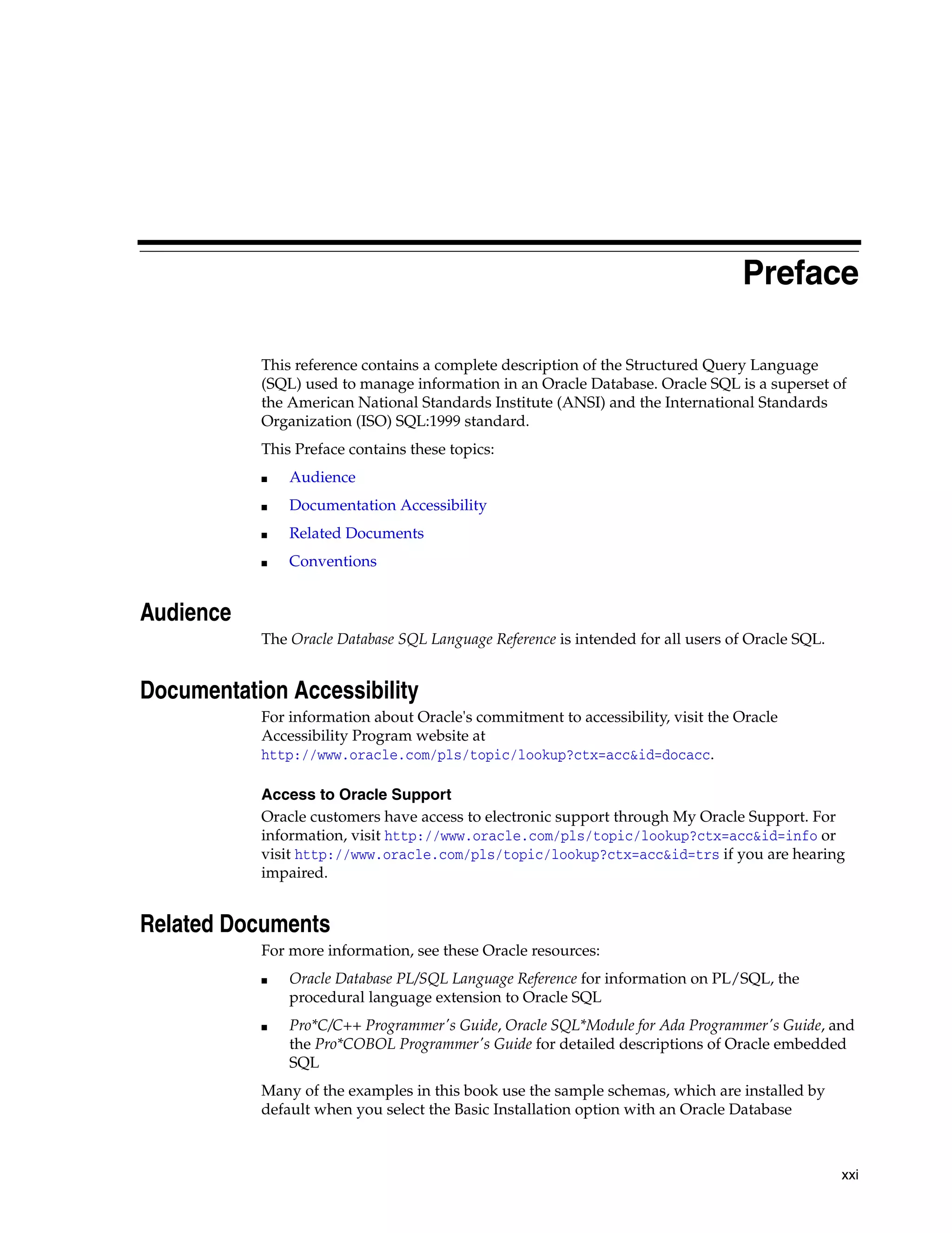 xxi
Preface
This reference contains a complete description of the Structured Query Language
(SQL) used to manage information in an Oracle Database. Oracle SQL is a superset of
the American National Standards Institute (ANSI) and the International Standards
Organization (ISO) SQL:1999 standard.
This Preface contains these topics:
■ Audience
■ Documentation Accessibility
■ Related Documents
■ Conventions
Audience
The Oracle Database SQL Language Reference is intended for all users of Oracle SQL.
Documentation Accessibility
For information about Oracle's commitment to accessibility, visit the Oracle
Accessibility Program website at
http://www.oracle.com/pls/topic/lookup?ctx=acc&id=docacc.
Access to Oracle Support
Oracle customers have access to electronic support through My Oracle Support. For
information, visit http://www.oracle.com/pls/topic/lookup?ctx=acc&id=info or
visit http://www.oracle.com/pls/topic/lookup?ctx=acc&id=trs if you are hearing
impaired.
Related Documents
For more information, see these Oracle resources:
■ Oracle Database PL/SQL Language Reference for information on PL/SQL, the
procedural language extension to Oracle SQL
■ Pro*C/C++ Programmer's Guide, Oracle SQL*Module for Ada Programmer's Guide, and
the Pro*COBOL Programmer's Guide for detailed descriptions of Oracle embedded
SQL
Many of the examples in this book use the sample schemas, which are installed by
default when you select the Basic Installation option with an Oracle Database
 