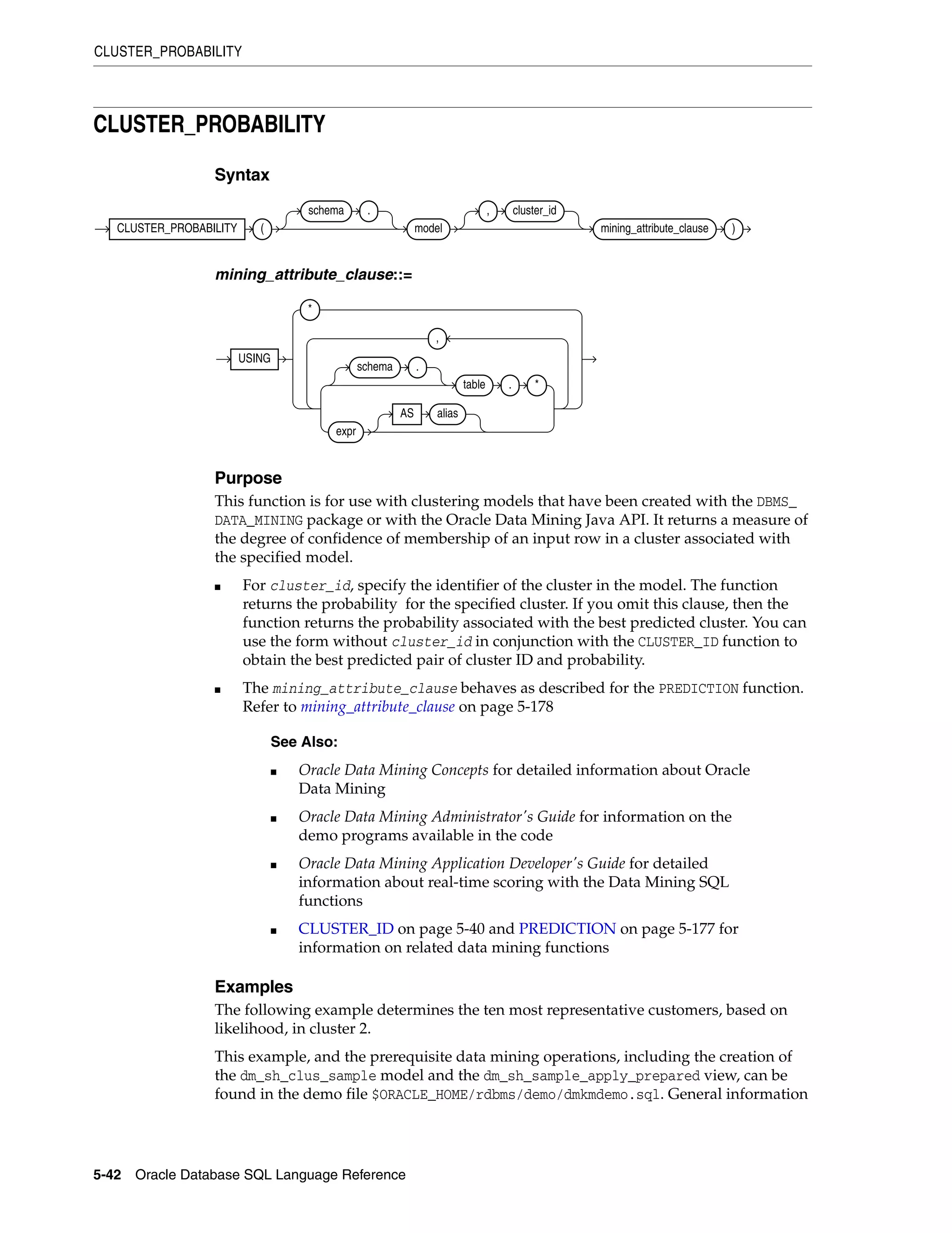 CLUSTER_PROBABILITY
5-42 Oracle Database SQL Language Reference
CLUSTER_PROBABILITY
Syntax
mining_attribute_clause::=
Purpose
This function is for use with clustering models that have been created with the DBMS_
DATA_MINING package or with the Oracle Data Mining Java API. It returns a measure of
the degree of confidence of membership of an input row in a cluster associated with
the specified model.
■ For cluster_id, specify the identifier of the cluster in the model. The function
returns the probability for the specified cluster. If you omit this clause, then the
function returns the probability associated with the best predicted cluster. You can
use the form without cluster_id in conjunction with the CLUSTER_ID function to
obtain the best predicted pair of cluster ID and probability.
■ The mining_attribute_clause behaves as described for the PREDICTION function.
Refer to mining_attribute_clause on page 5-178
Examples
The following example determines the ten most representative customers, based on
likelihood, in cluster 2.
This example, and the prerequisite data mining operations, including the creation of
the dm_sh_clus_sample model and the dm_sh_sample_apply_prepared view, can be
found in the demo file $ORACLE_HOME/rdbms/demo/dmkmdemo.sql. General information
See Also:
■ Oracle Data Mining Concepts for detailed information about Oracle
Data Mining
■ Oracle Data Mining Administrator's Guide for information on the
demo programs available in the code
■ Oracle Data Mining Application Developer's Guide for detailed
information about real-time scoring with the Data Mining SQL
functions
■ CLUSTER_ID on page 5-40 and PREDICTION on page 5-177 for
information on related data mining functions
CLUSTER_PROBABILITY (
schema .
model
, cluster_id
mining_attribute_clause )
USING
*
schema .
table . *
expr
AS alias
,
 