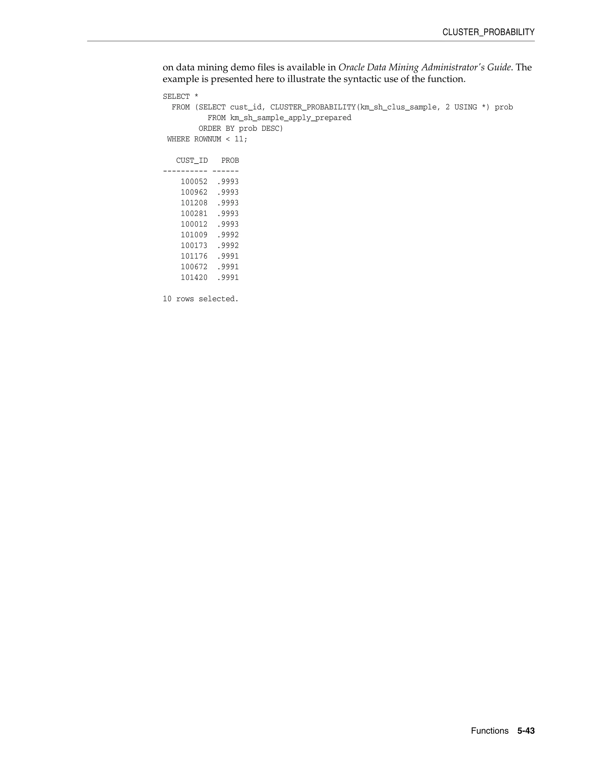 CLUSTER_PROBABILITY
Functions 5-43
on data mining demo files is available in Oracle Data Mining Administrator's Guide. The
example is presented here to illustrate the syntactic use of the function.
SELECT *
FROM (SELECT cust_id, CLUSTER_PROBABILITY(km_sh_clus_sample, 2 USING *) prob
FROM km_sh_sample_apply_prepared
ORDER BY prob DESC)
WHERE ROWNUM < 11;
CUST_ID PROB
---------- ------
100052 .9993
100962 .9993
101208 .9993
100281 .9993
100012 .9993
101009 .9992
100173 .9992
101176 .9991
100672 .9991
101420 .9991
10 rows selected.
 