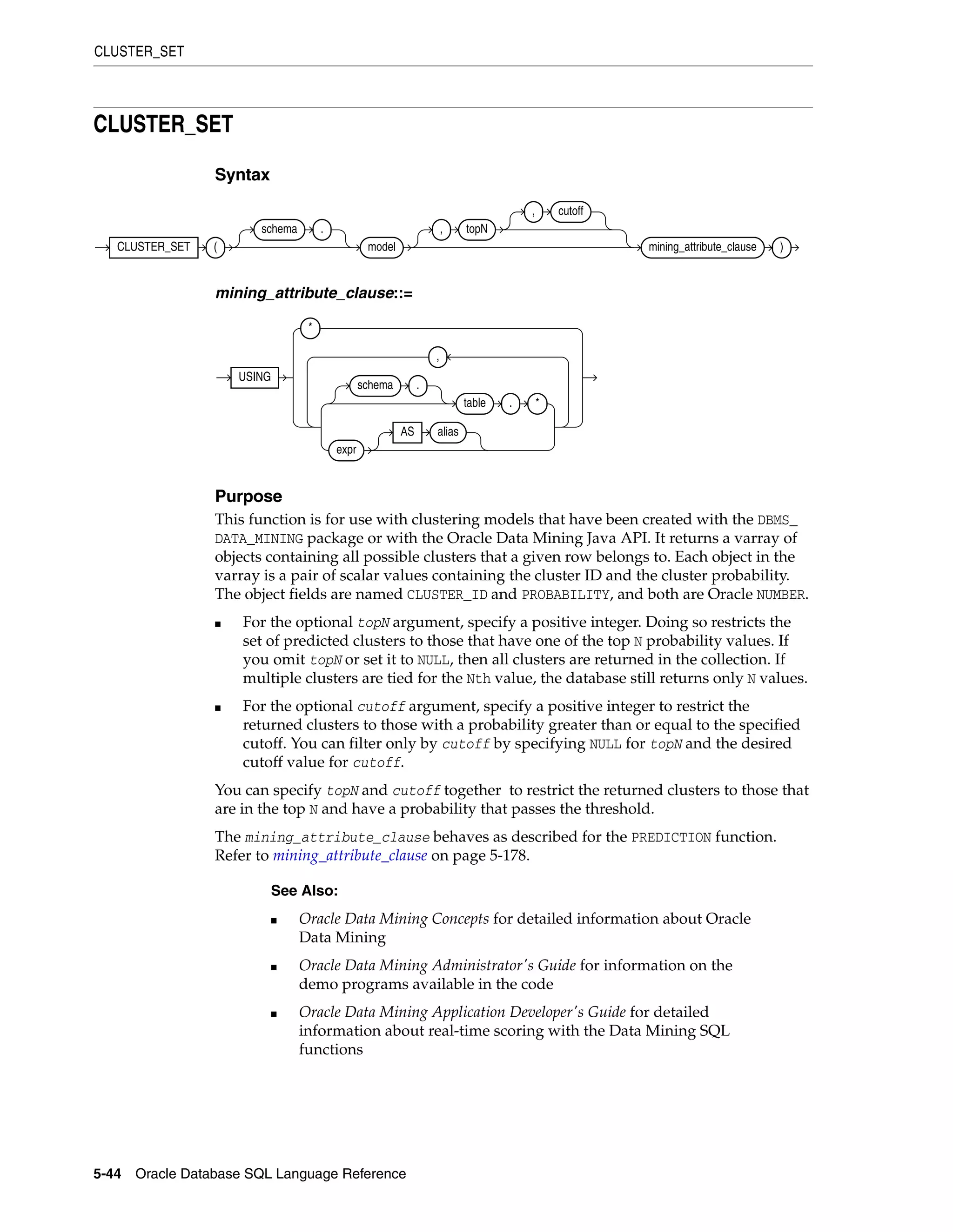 CLUSTER_SET
5-44 Oracle Database SQL Language Reference
CLUSTER_SET
Syntax
mining_attribute_clause::=
Purpose
This function is for use with clustering models that have been created with the DBMS_
DATA_MINING package or with the Oracle Data Mining Java API. It returns a varray of
objects containing all possible clusters that a given row belongs to. Each object in the
varray is a pair of scalar values containing the cluster ID and the cluster probability.
The object fields are named CLUSTER_ID and PROBABILITY, and both are Oracle NUMBER.
■ For the optional topN argument, specify a positive integer. Doing so restricts the
set of predicted clusters to those that have one of the top N probability values. If
you omit topN or set it to NULL, then all clusters are returned in the collection. If
multiple clusters are tied for the Nth value, the database still returns only N values.
■ For the optional cutoff argument, specify a positive integer to restrict the
returned clusters to those with a probability greater than or equal to the specified
cutoff. You can filter only by cutoff by specifying NULL for topN and the desired
cutoff value for cutoff.
You can specify topN and cutoff together to restrict the returned clusters to those that
are in the top N and have a probability that passes the threshold.
The mining_attribute_clause behaves as described for the PREDICTION function.
Refer to mining_attribute_clause on page 5-178.
See Also:
■ Oracle Data Mining Concepts for detailed information about Oracle
Data Mining
■ Oracle Data Mining Administrator's Guide for information on the
demo programs available in the code
■ Oracle Data Mining Application Developer's Guide for detailed
information about real-time scoring with the Data Mining SQL
functions
CLUSTER_SET (
schema .
model
, topN
, cutoff
mining_attribute_clause )
USING
*
schema .
table . *
expr
AS alias
,
 