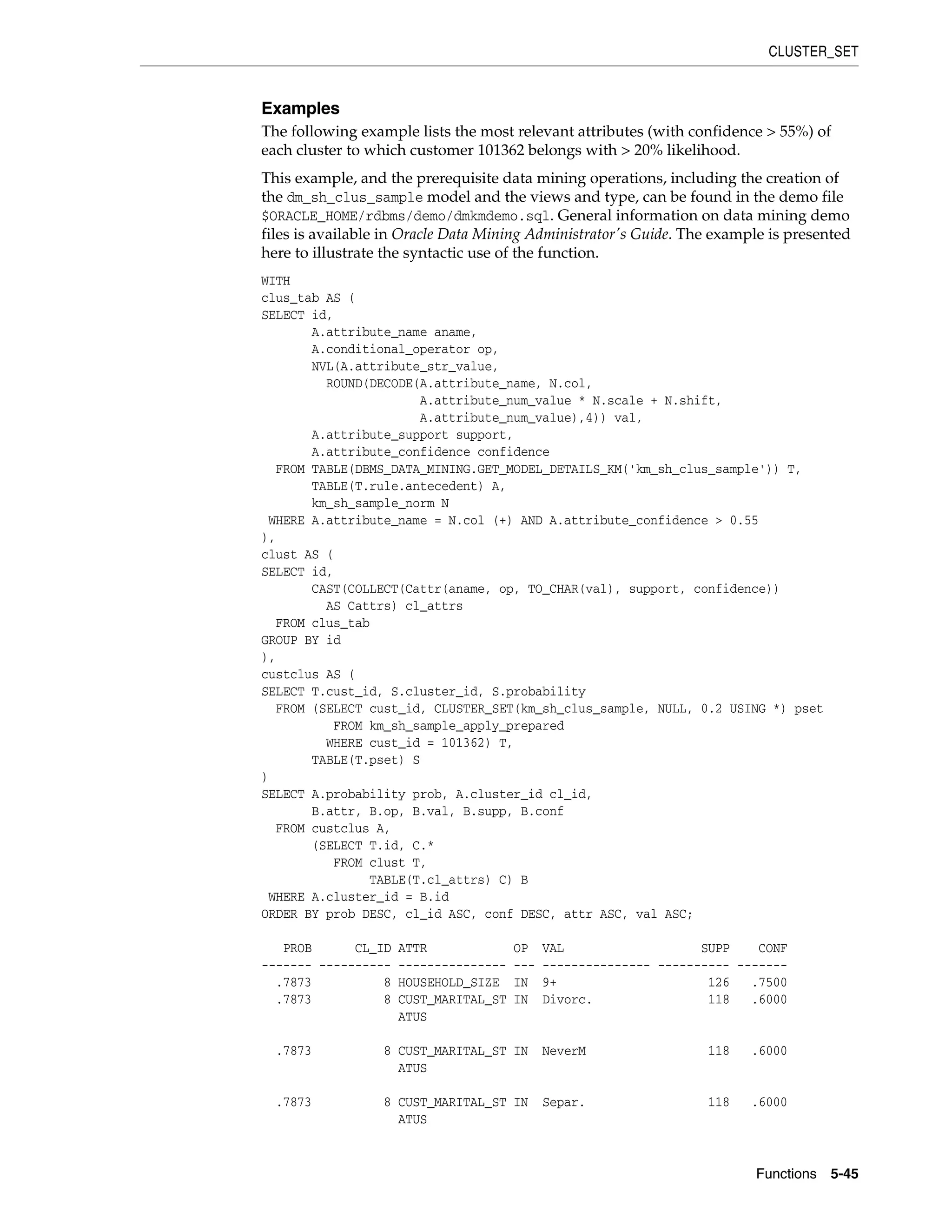 CLUSTER_SET
Functions 5-45
Examples
The following example lists the most relevant attributes (with confidence > 55%) of
each cluster to which customer 101362 belongs with > 20% likelihood.
This example, and the prerequisite data mining operations, including the creation of
the dm_sh_clus_sample model and the views and type, can be found in the demo file
$ORACLE_HOME/rdbms/demo/dmkmdemo.sql. General information on data mining demo
files is available in Oracle Data Mining Administrator's Guide. The example is presented
here to illustrate the syntactic use of the function.
WITH
clus_tab AS (
SELECT id,
A.attribute_name aname,
A.conditional_operator op,
NVL(A.attribute_str_value,
ROUND(DECODE(A.attribute_name, N.col,
A.attribute_num_value * N.scale + N.shift,
A.attribute_num_value),4)) val,
A.attribute_support support,
A.attribute_confidence confidence
FROM TABLE(DBMS_DATA_MINING.GET_MODEL_DETAILS_KM('km_sh_clus_sample')) T,
TABLE(T.rule.antecedent) A,
km_sh_sample_norm N
WHERE A.attribute_name = N.col (+) AND A.attribute_confidence > 0.55
),
clust AS (
SELECT id,
CAST(COLLECT(Cattr(aname, op, TO_CHAR(val), support, confidence))
AS Cattrs) cl_attrs
FROM clus_tab
GROUP BY id
),
custclus AS (
SELECT T.cust_id, S.cluster_id, S.probability
FROM (SELECT cust_id, CLUSTER_SET(km_sh_clus_sample, NULL, 0.2 USING *) pset
FROM km_sh_sample_apply_prepared
WHERE cust_id = 101362) T,
TABLE(T.pset) S
)
SELECT A.probability prob, A.cluster_id cl_id,
B.attr, B.op, B.val, B.supp, B.conf
FROM custclus A,
(SELECT T.id, C.*
FROM clust T,
TABLE(T.cl_attrs) C) B
WHERE A.cluster_id = B.id
ORDER BY prob DESC, cl_id ASC, conf DESC, attr ASC, val ASC;
PROB CL_ID ATTR OP VAL SUPP CONF
------- ---------- --------------- --- --------------- ---------- -------
.7873 8 HOUSEHOLD_SIZE IN 9+ 126 .7500
.7873 8 CUST_MARITAL_ST IN Divorc. 118 .6000
ATUS
.7873 8 CUST_MARITAL_ST IN NeverM 118 .6000
ATUS
.7873 8 CUST_MARITAL_ST IN Separ. 118 .6000
ATUS
 