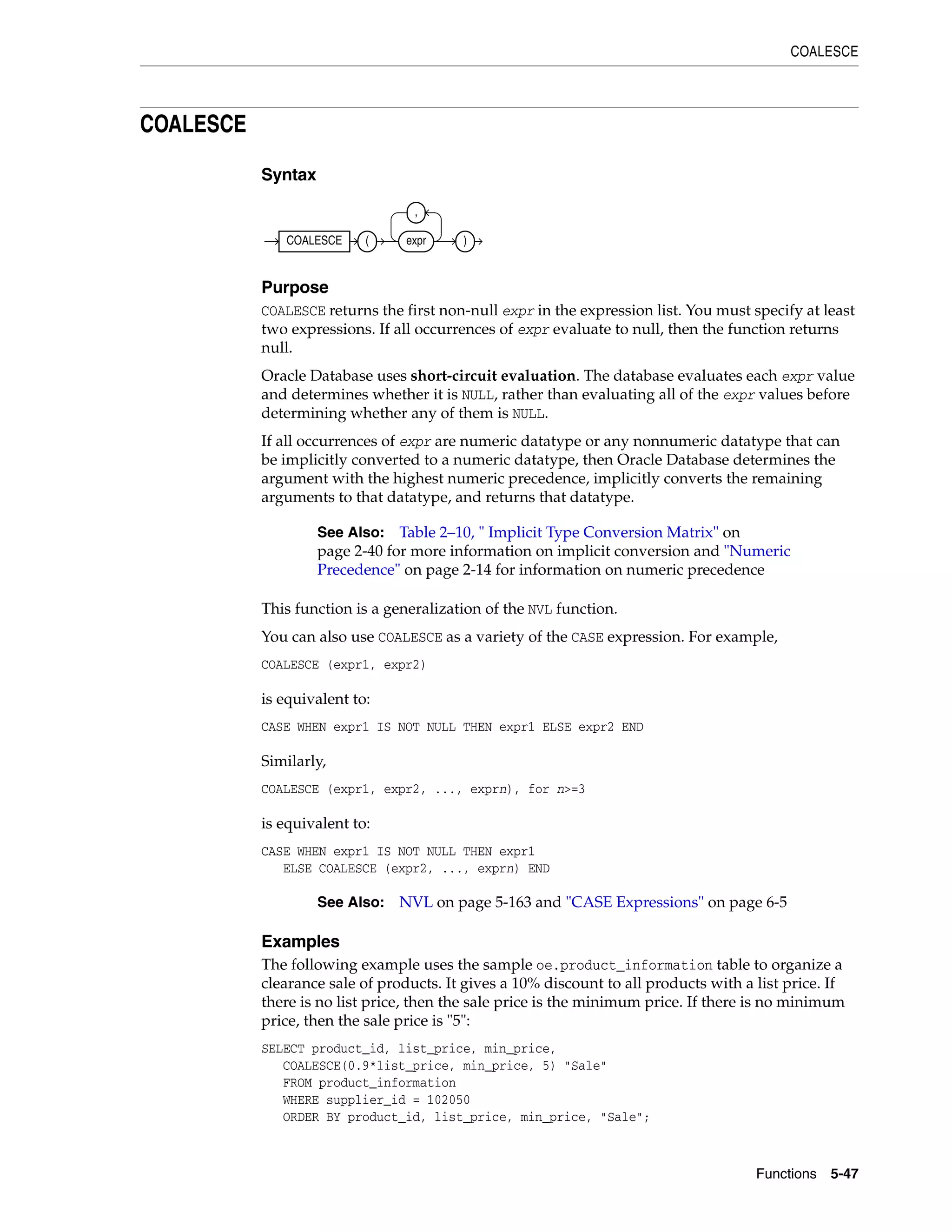 COALESCE
Functions 5-47
COALESCE
Syntax
Purpose
COALESCE returns the first non-null expr in the expression list. You must specify at least
two expressions. If all occurrences of expr evaluate to null, then the function returns
null.
Oracle Database uses short-circuit evaluation. The database evaluates each expr value
and determines whether it is NULL, rather than evaluating all of the expr values before
determining whether any of them is NULL.
If all occurrences of expr are numeric datatype or any nonnumeric datatype that can
be implicitly converted to a numeric datatype, then Oracle Database determines the
argument with the highest numeric precedence, implicitly converts the remaining
arguments to that datatype, and returns that datatype.
This function is a generalization of the NVL function.
You can also use COALESCE as a variety of the CASE expression. For example,
COALESCE (expr1, expr2)
is equivalent to:
CASE WHEN expr1 IS NOT NULL THEN expr1 ELSE expr2 END
Similarly,
COALESCE (expr1, expr2, ..., exprn), for n>=3
is equivalent to:
CASE WHEN expr1 IS NOT NULL THEN expr1
ELSE COALESCE (expr2, ..., exprn) END
Examples
The following example uses the sample oe.product_information table to organize a
clearance sale of products. It gives a 10% discount to all products with a list price. If
there is no list price, then the sale price is the minimum price. If there is no minimum
price, then the sale price is "5":
SELECT product_id, list_price, min_price,
COALESCE(0.9*list_price, min_price, 5) "Sale"
FROM product_information
WHERE supplier_id = 102050
ORDER BY product_id, list_price, min_price, "Sale";
See Also: Table 2–10, " Implicit Type Conversion Matrix" on
page 2-40 for more information on implicit conversion and "Numeric
Precedence" on page 2-14 for information on numeric precedence
See Also: NVL on page 5-163 and "CASE Expressions" on page 6-5
COALESCE ( expr
,
)
 