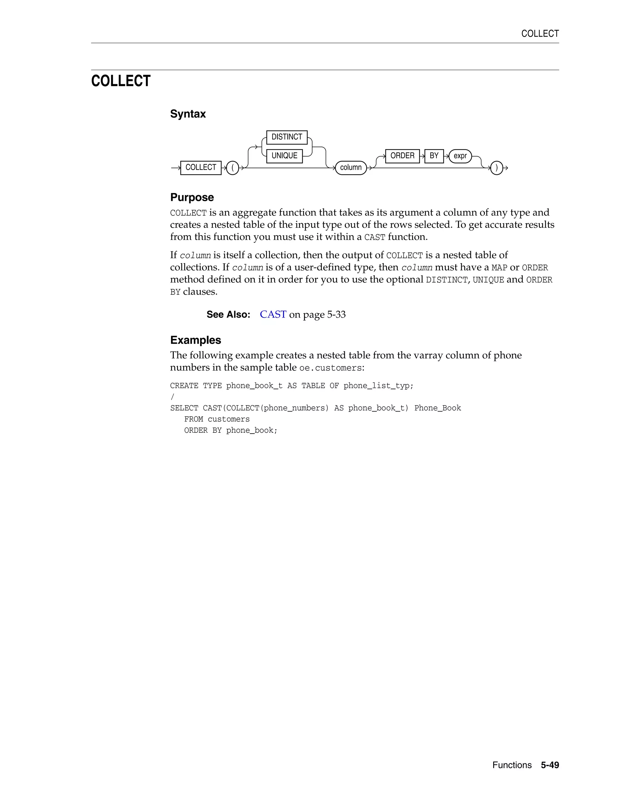 COLLECT
Functions 5-49
COLLECT
Syntax
Purpose
COLLECT is an aggregate function that takes as its argument a column of any type and
creates a nested table of the input type out of the rows selected. To get accurate results
from this function you must use it within a CAST function.
If column is itself a collection, then the output of COLLECT is a nested table of
collections. If column is of a user-defined type, then column must have a MAP or ORDER
method defined on it in order for you to use the optional DISTINCT, UNIQUE and ORDER
BY clauses.
Examples
The following example creates a nested table from the varray column of phone
numbers in the sample table oe.customers:
CREATE TYPE phone_book_t AS TABLE OF phone_list_typ;
/
SELECT CAST(COLLECT(phone_numbers) AS phone_book_t) Phone_Book
FROM customers
ORDER BY phone_book;
See Also: CAST on page 5-33
COLLECT (
DISTINCT
UNIQUE
column
ORDER BY expr
)
 