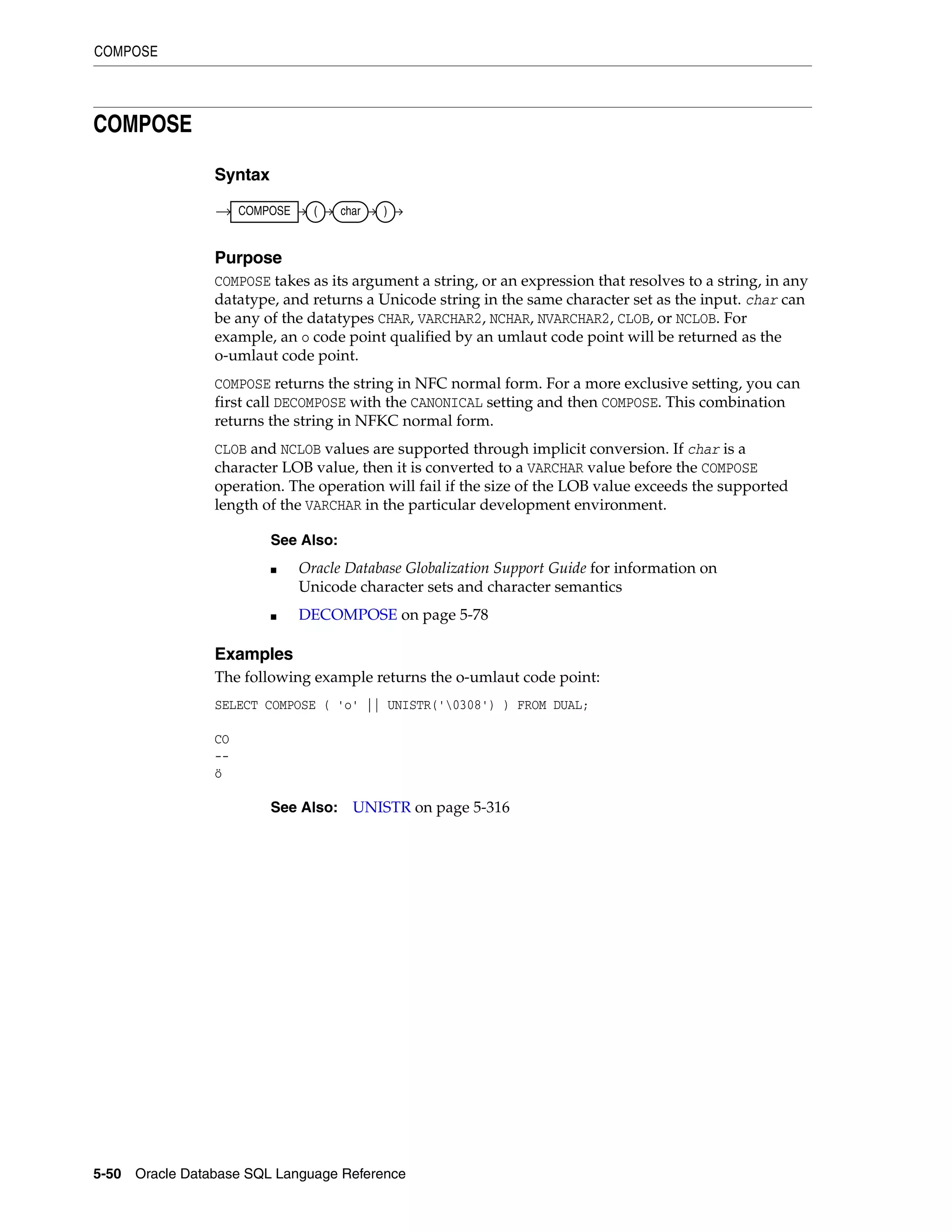 COMPOSE
5-50 Oracle Database SQL Language Reference
COMPOSE
Syntax
Purpose
COMPOSE takes as its argument a string, or an expression that resolves to a string, in any
datatype, and returns a Unicode string in the same character set as the input. char can
be any of the datatypes CHAR, VARCHAR2, NCHAR, NVARCHAR2, CLOB, or NCLOB. For
example, an o code point qualified by an umlaut code point will be returned as the
o-umlaut code point.
COMPOSE returns the string in NFC normal form. For a more exclusive setting, you can
first call DECOMPOSE with the CANONICAL setting and then COMPOSE. This combination
returns the string in NFKC normal form.
CLOB and NCLOB values are supported through implicit conversion. If char is a
character LOB value, then it is converted to a VARCHAR value before the COMPOSE
operation. The operation will fail if the size of the LOB value exceeds the supported
length of the VARCHAR in the particular development environment.
Examples
The following example returns the o-umlaut code point:
SELECT COMPOSE ( 'o' || UNISTR('0308') ) FROM DUAL;
CO
--
ö
See Also:
■ Oracle Database Globalization Support Guide for information on
Unicode character sets and character semantics
■ DECOMPOSE on page 5-78
See Also: UNISTR on page 5-316
COMPOSE ( char )
 