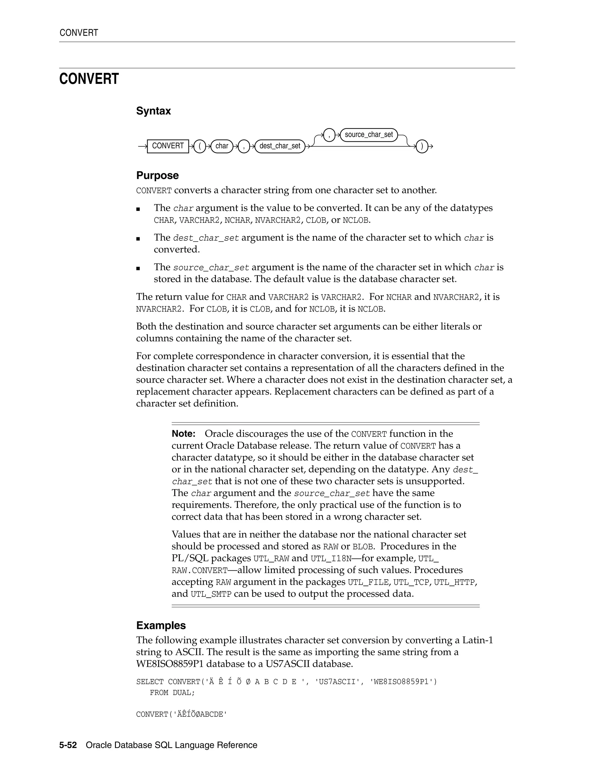 CONVERT
5-52 Oracle Database SQL Language Reference
CONVERT
Syntax
Purpose
CONVERT converts a character string from one character set to another.
■ The char argument is the value to be converted. It can be any of the datatypes
CHAR, VARCHAR2, NCHAR, NVARCHAR2, CLOB, or NCLOB.
■ The dest_char_set argument is the name of the character set to which char is
converted.
■ The source_char_set argument is the name of the character set in which char is
stored in the database. The default value is the database character set.
The return value for CHAR and VARCHAR2 is VARCHAR2. For NCHAR and NVARCHAR2, it is
NVARCHAR2. For CLOB, it is CLOB, and for NCLOB, it is NCLOB.
Both the destination and source character set arguments can be either literals or
columns containing the name of the character set.
For complete correspondence in character conversion, it is essential that the
destination character set contains a representation of all the characters defined in the
source character set. Where a character does not exist in the destination character set, a
replacement character appears. Replacement characters can be defined as part of a
character set definition.
Examples
The following example illustrates character set conversion by converting a Latin-1
string to ASCII. The result is the same as importing the same string from a
WE8ISO8859P1 database to a US7ASCII database.
SELECT CONVERT('Ä Ê Í Õ Ø A B C D E ', 'US7ASCII', 'WE8ISO8859P1')
FROM DUAL;
CONVERT('ÄÊÍÕØABCDE'
Note: Oracle discourages the use of the CONVERT function in the
current Oracle Database release. The return value of CONVERT has a
character datatype, so it should be either in the database character set
or in the national character set, depending on the datatype. Any dest_
char_set that is not one of these two character sets is unsupported.
The char argument and the source_char_set have the same
requirements. Therefore, the only practical use of the function is to
correct data that has been stored in a wrong character set.
Values that are in neither the database nor the national character set
should be processed and stored as RAW or BLOB. Procedures in the
PL/SQL packages UTL_RAW and UTL_I18N—for example, UTL_
RAW.CONVERT—allow limited processing of such values. Procedures
accepting RAW argument in the packages UTL_FILE, UTL_TCP, UTL_HTTP,
and UTL_SMTP can be used to output the processed data.
CONVERT ( char , dest_char_set
, source_char_set
)
 