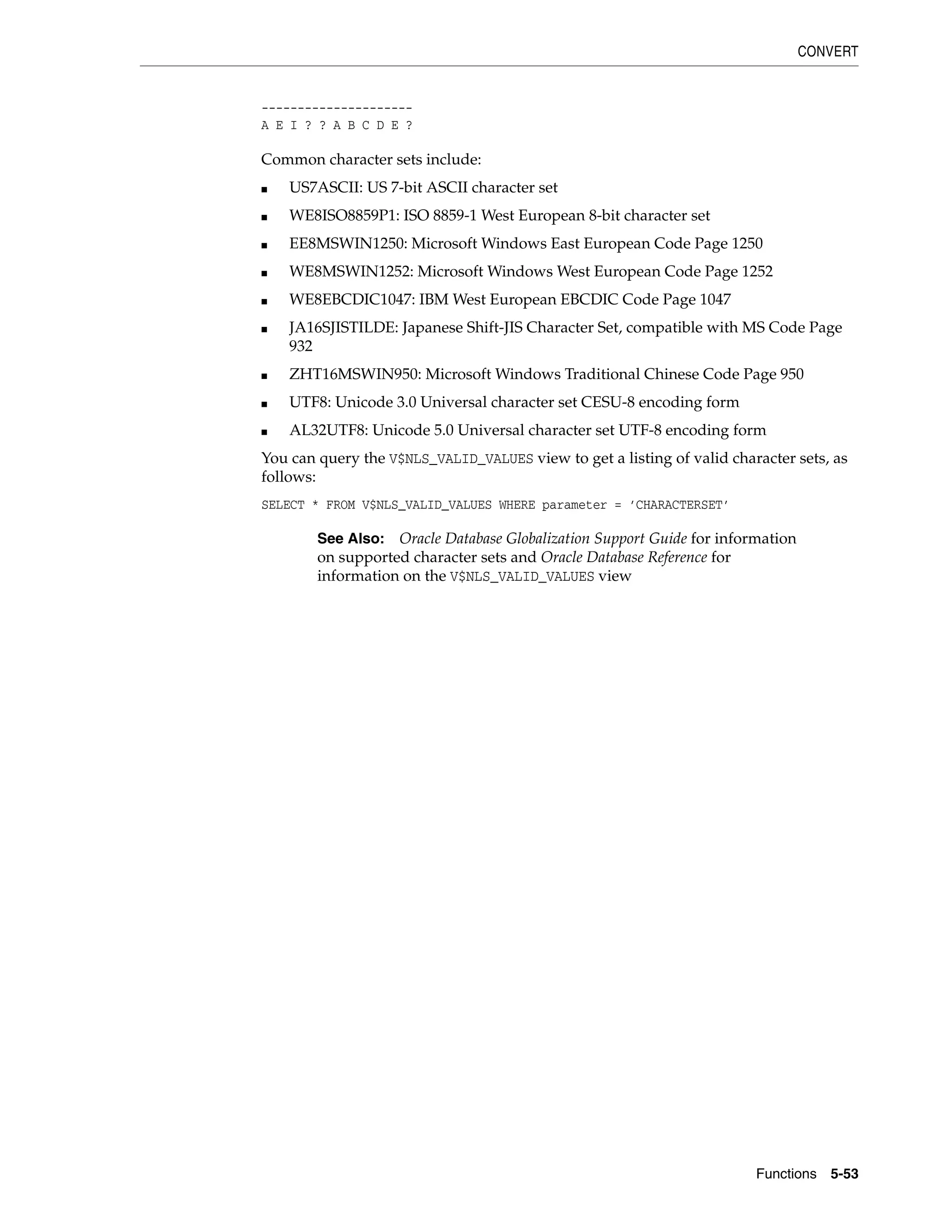 CONVERT
Functions 5-53
---------------------
A E I ? ? A B C D E ?
Common character sets include:
■ US7ASCII: US 7-bit ASCII character set
■ WE8ISO8859P1: ISO 8859-1 West European 8-bit character set
■ EE8MSWIN1250: Microsoft Windows East European Code Page 1250
■ WE8MSWIN1252: Microsoft Windows West European Code Page 1252
■ WE8EBCDIC1047: IBM West European EBCDIC Code Page 1047
■ JA16SJISTILDE: Japanese Shift-JIS Character Set, compatible with MS Code Page
932
■ ZHT16MSWIN950: Microsoft Windows Traditional Chinese Code Page 950
■ UTF8: Unicode 3.0 Universal character set CESU-8 encoding form
■ AL32UTF8: Unicode 5.0 Universal character set UTF-8 encoding form
You can query the V$NLS_VALID_VALUES view to get a listing of valid character sets, as
follows:
SELECT * FROM V$NLS_VALID_VALUES WHERE parameter = ’CHARACTERSET’
See Also: Oracle Database Globalization Support Guide for information
on supported character sets and Oracle Database Reference for
information on the V$NLS_VALID_VALUES view
 