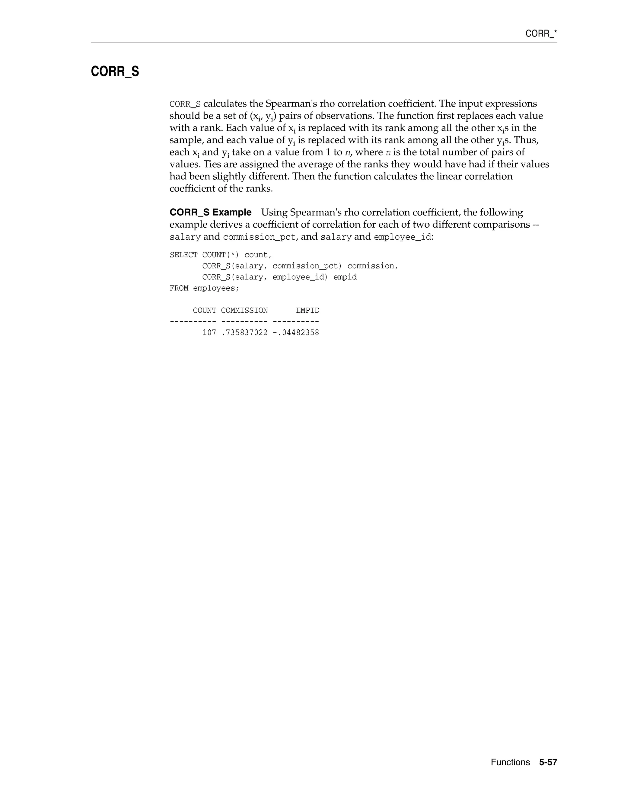 CORR_*
Functions 5-57
CORR_S
CORR_S calculates the Spearman's rho correlation coefficient. The input expressions
should be a set of (xi, yi) pairs of observations. The function first replaces each value
with a rank. Each value of xi is replaced with its rank among all the other xis in the
sample, and each value of yi is replaced with its rank among all the other yis. Thus,
each xi and yi take on a value from 1 to n, where n is the total number of pairs of
values. Ties are assigned the average of the ranks they would have had if their values
had been slightly different. Then the function calculates the linear correlation
coefficient of the ranks.
CORR_S Example Using Spearman's rho correlation coefficient, the following
example derives a coefficient of correlation for each of two different comparisons --
salary and commission_pct, and salary and employee_id:
SELECT COUNT(*) count,
CORR_S(salary, commission_pct) commission,
CORR_S(salary, employee_id) empid
FROM employees;
COUNT COMMISSION EMPID
---------- ---------- ----------
107 .735837022 -.04482358
 