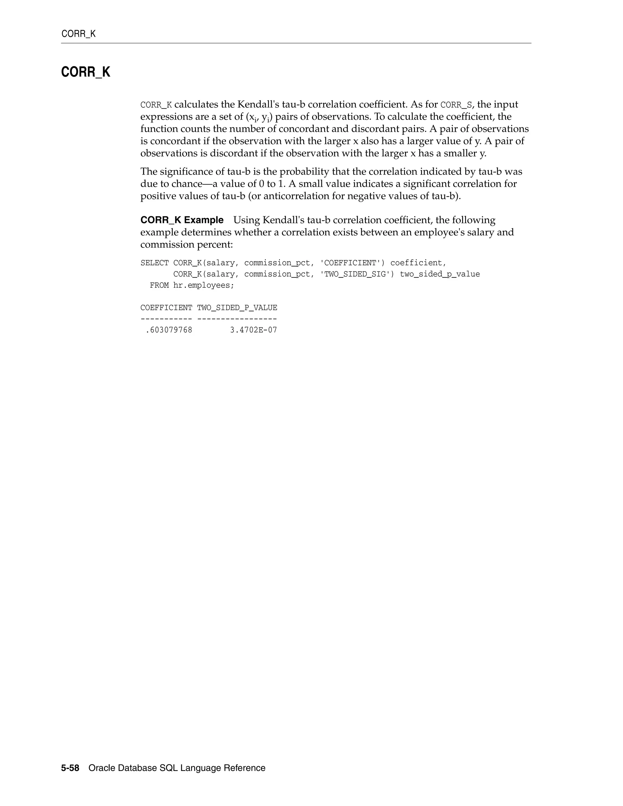 CORR_K
5-58 Oracle Database SQL Language Reference
CORR_K
CORR_K calculates the Kendall's tau-b correlation coefficient. As for CORR_S, the input
expressions are a set of (xi, yi) pairs of observations. To calculate the coefficient, the
function counts the number of concordant and discordant pairs. A pair of observations
is concordant if the observation with the larger x also has a larger value of y. A pair of
observations is discordant if the observation with the larger x has a smaller y.
The significance of tau-b is the probability that the correlation indicated by tau-b was
due to chance—a value of 0 to 1. A small value indicates a significant correlation for
positive values of tau-b (or anticorrelation for negative values of tau-b).
CORR_K Example Using Kendall's tau-b correlation coefficient, the following
example determines whether a correlation exists between an employee's salary and
commission percent:
SELECT CORR_K(salary, commission_pct, 'COEFFICIENT') coefficient,
CORR_K(salary, commission_pct, 'TWO_SIDED_SIG') two_sided_p_value
FROM hr.employees;
COEFFICIENT TWO_SIDED_P_VALUE
----------- -----------------
.603079768 3.4702E-07
 
