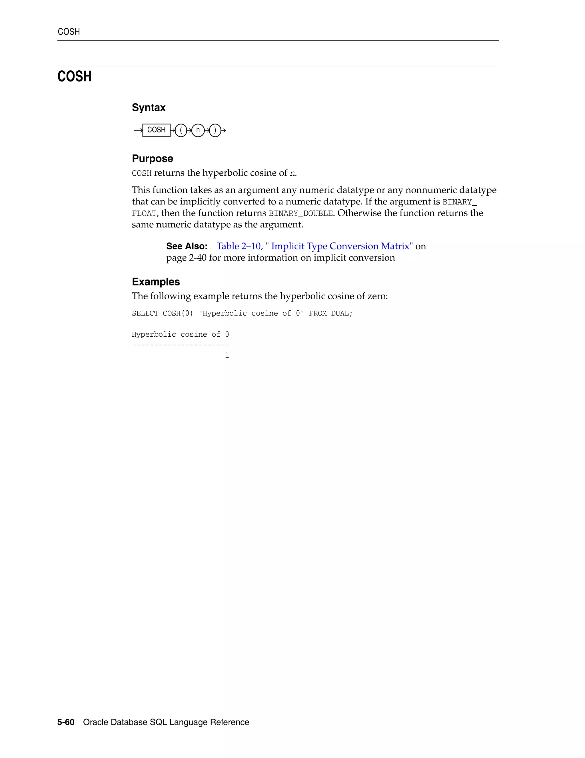 COSH
5-60 Oracle Database SQL Language Reference
COSH
Syntax
Purpose
COSH returns the hyperbolic cosine of n.
This function takes as an argument any numeric datatype or any nonnumeric datatype
that can be implicitly converted to a numeric datatype. If the argument is BINARY_
FLOAT, then the function returns BINARY_DOUBLE. Otherwise the function returns the
same numeric datatype as the argument.
Examples
The following example returns the hyperbolic cosine of zero:
SELECT COSH(0) "Hyperbolic cosine of 0" FROM DUAL;
Hyperbolic cosine of 0
----------------------
1
See Also: Table 2–10, " Implicit Type Conversion Matrix" on
page 2-40 for more information on implicit conversion
COSH ( n )
 