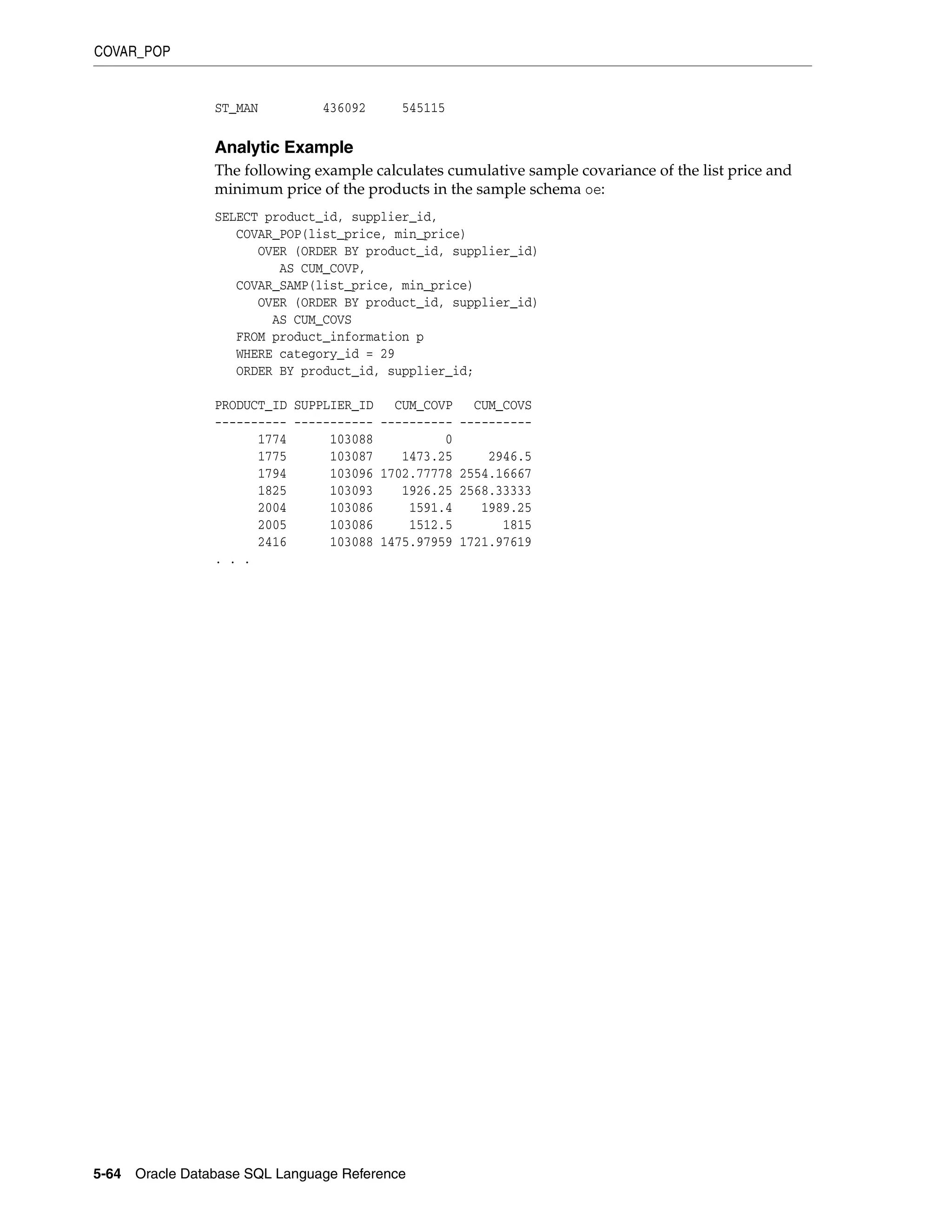 COVAR_POP
5-64 Oracle Database SQL Language Reference
ST_MAN 436092 545115
Analytic Example
The following example calculates cumulative sample covariance of the list price and
minimum price of the products in the sample schema oe:
SELECT product_id, supplier_id,
COVAR_POP(list_price, min_price)
OVER (ORDER BY product_id, supplier_id)
AS CUM_COVP,
COVAR_SAMP(list_price, min_price)
OVER (ORDER BY product_id, supplier_id)
AS CUM_COVS
FROM product_information p
WHERE category_id = 29
ORDER BY product_id, supplier_id;
PRODUCT_ID SUPPLIER_ID CUM_COVP CUM_COVS
---------- ----------- ---------- ----------
1774 103088 0
1775 103087 1473.25 2946.5
1794 103096 1702.77778 2554.16667
1825 103093 1926.25 2568.33333
2004 103086 1591.4 1989.25
2005 103086 1512.5 1815
2416 103088 1475.97959 1721.97619
. . .
 