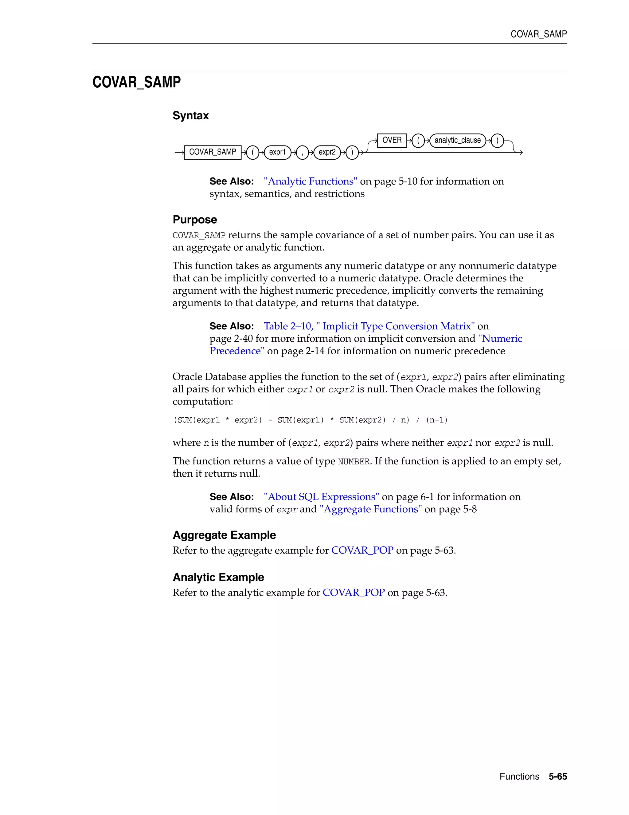 COVAR_SAMP
Functions 5-65
COVAR_SAMP
Syntax
Purpose
COVAR_SAMP returns the sample covariance of a set of number pairs. You can use it as
an aggregate or analytic function.
This function takes as arguments any numeric datatype or any nonnumeric datatype
that can be implicitly converted to a numeric datatype. Oracle determines the
argument with the highest numeric precedence, implicitly converts the remaining
arguments to that datatype, and returns that datatype.
Oracle Database applies the function to the set of (expr1, expr2) pairs after eliminating
all pairs for which either expr1 or expr2 is null. Then Oracle makes the following
computation:
(SUM(expr1 * expr2) - SUM(expr1) * SUM(expr2) / n) / (n-1)
where n is the number of (expr1, expr2) pairs where neither expr1 nor expr2 is null.
The function returns a value of type NUMBER. If the function is applied to an empty set,
then it returns null.
Aggregate Example
Refer to the aggregate example for COVAR_POP on page 5-63.
Analytic Example
Refer to the analytic example for COVAR_POP on page 5-63.
See Also: "Analytic Functions" on page 5-10 for information on
syntax, semantics, and restrictions
See Also: Table 2–10, " Implicit Type Conversion Matrix" on
page 2-40 for more information on implicit conversion and "Numeric
Precedence" on page 2-14 for information on numeric precedence
See Also: "About SQL Expressions" on page 6-1 for information on
valid forms of expr and "Aggregate Functions" on page 5-8
COVAR_SAMP ( expr1 , expr2 )
OVER ( analytic_clause )
 