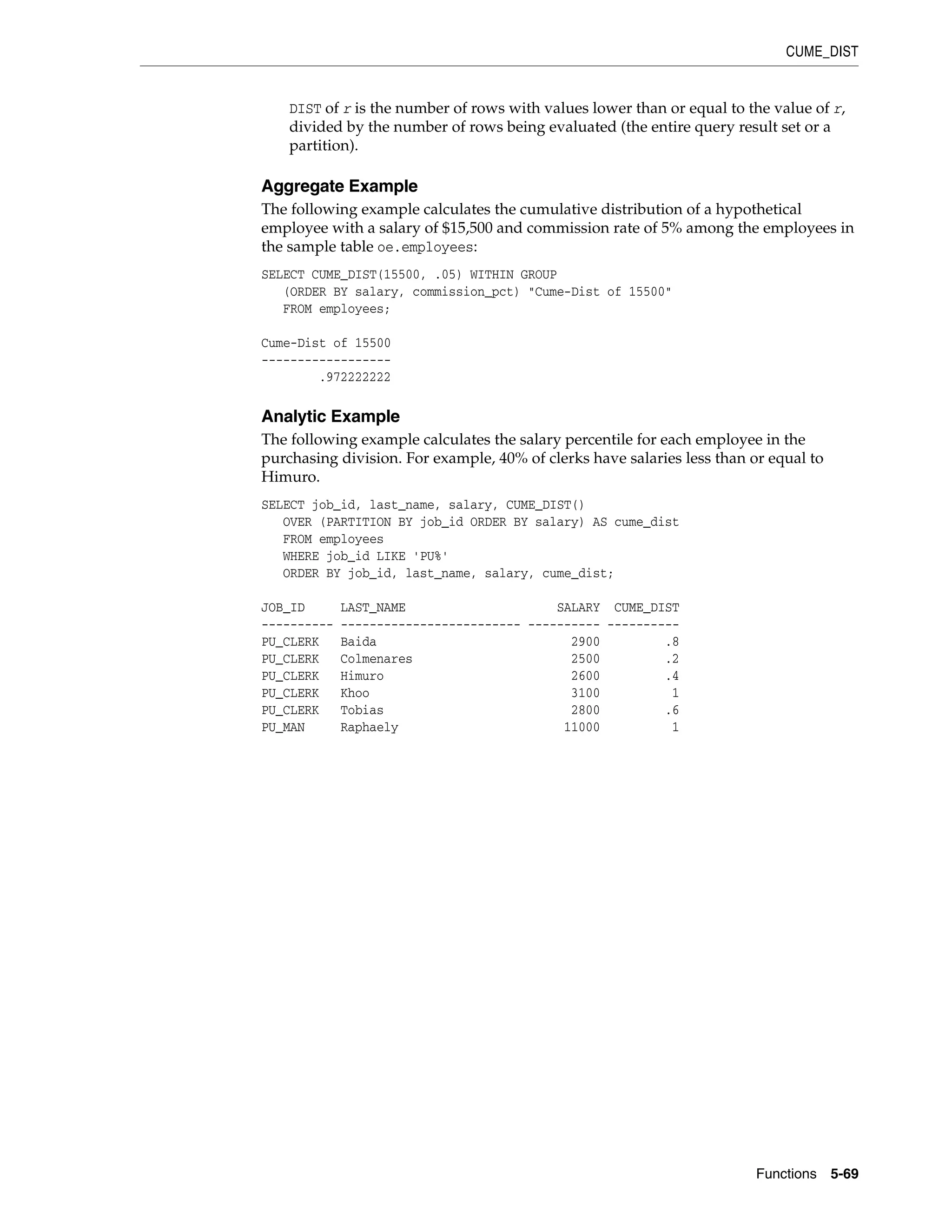 CUME_DIST
Functions 5-69
DIST of r is the number of rows with values lower than or equal to the value of r,
divided by the number of rows being evaluated (the entire query result set or a
partition).
Aggregate Example
The following example calculates the cumulative distribution of a hypothetical
employee with a salary of $15,500 and commission rate of 5% among the employees in
the sample table oe.employees:
SELECT CUME_DIST(15500, .05) WITHIN GROUP
(ORDER BY salary, commission_pct) "Cume-Dist of 15500"
FROM employees;
Cume-Dist of 15500
------------------
.972222222
Analytic Example
The following example calculates the salary percentile for each employee in the
purchasing division. For example, 40% of clerks have salaries less than or equal to
Himuro.
SELECT job_id, last_name, salary, CUME_DIST()
OVER (PARTITION BY job_id ORDER BY salary) AS cume_dist
FROM employees
WHERE job_id LIKE 'PU%'
ORDER BY job_id, last_name, salary, cume_dist;
JOB_ID LAST_NAME SALARY CUME_DIST
---------- ------------------------- ---------- ----------
PU_CLERK Baida 2900 .8
PU_CLERK Colmenares 2500 .2
PU_CLERK Himuro 2600 .4
PU_CLERK Khoo 3100 1
PU_CLERK Tobias 2800 .6
PU_MAN Raphaely 11000 1
 