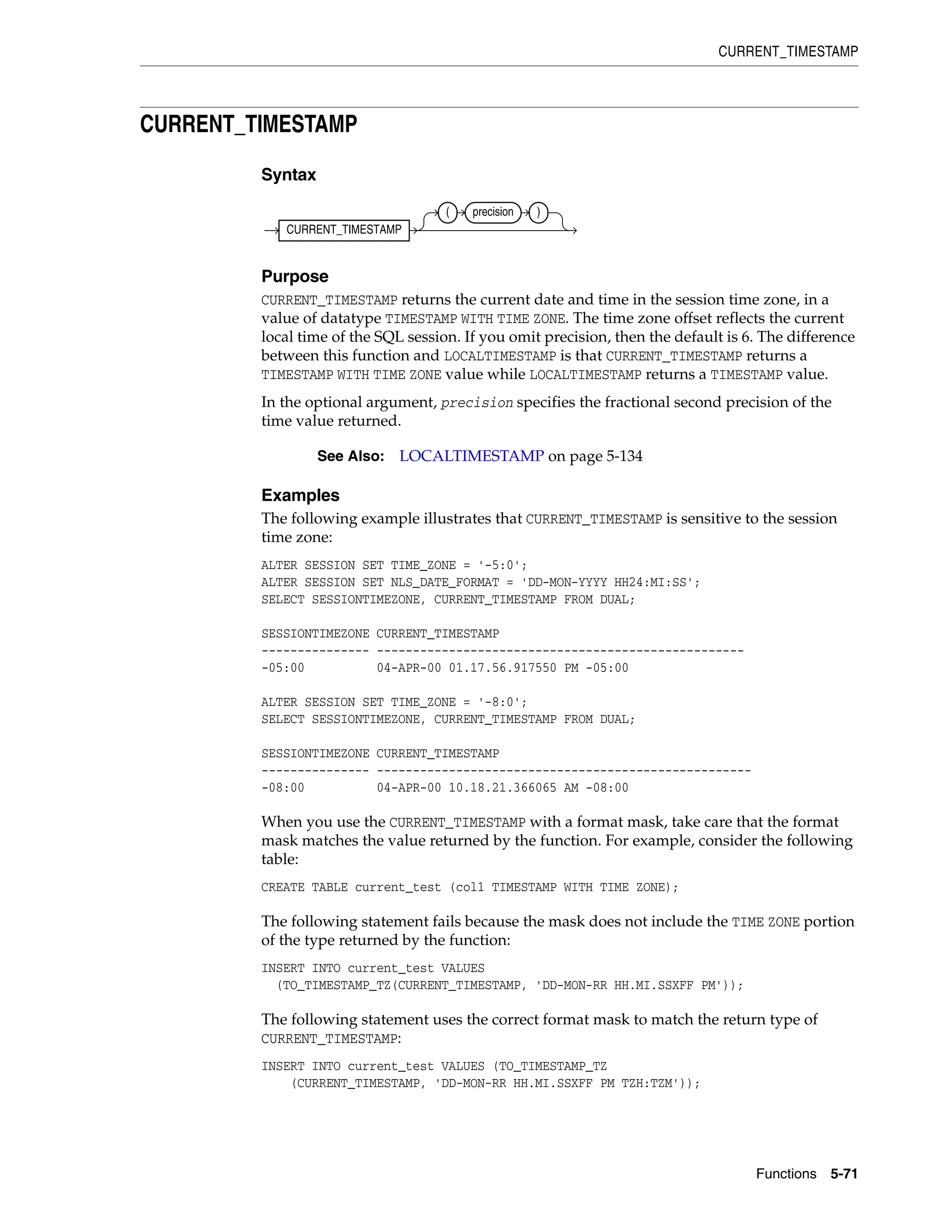 CURRENT_TIMESTAMP
Functions 5-71
CURRENT_TIMESTAMP
Syntax
Purpose
CURRENT_TIMESTAMP returns the current date and time in the session time zone, in a
value of datatype TIMESTAMP WITH TIME ZONE. The time zone offset reflects the current
local time of the SQL session. If you omit precision, then the default is 6. The difference
between this function and LOCALTIMESTAMP is that CURRENT_TIMESTAMP returns a
TIMESTAMP WITH TIME ZONE value while LOCALTIMESTAMP returns a TIMESTAMP value.
In the optional argument, precision specifies the fractional second precision of the
time value returned.
Examples
The following example illustrates that CURRENT_TIMESTAMP is sensitive to the session
time zone:
ALTER SESSION SET TIME_ZONE = '-5:0';
ALTER SESSION SET NLS_DATE_FORMAT = 'DD-MON-YYYY HH24:MI:SS';
SELECT SESSIONTIMEZONE, CURRENT_TIMESTAMP FROM DUAL;
SESSIONTIMEZONE CURRENT_TIMESTAMP
--------------- ---------------------------------------------------
-05:00 04-APR-00 01.17.56.917550 PM -05:00
ALTER SESSION SET TIME_ZONE = '-8:0';
SELECT SESSIONTIMEZONE, CURRENT_TIMESTAMP FROM DUAL;
SESSIONTIMEZONE CURRENT_TIMESTAMP
--------------- ----------------------------------------------------
-08:00 04-APR-00 10.18.21.366065 AM -08:00
When you use the CURRENT_TIMESTAMP with a format mask, take care that the format
mask matches the value returned by the function. For example, consider the following
table:
CREATE TABLE current_test (col1 TIMESTAMP WITH TIME ZONE);
The following statement fails because the mask does not include the TIME ZONE portion
of the type returned by the function:
INSERT INTO current_test VALUES
(TO_TIMESTAMP_TZ(CURRENT_TIMESTAMP, 'DD-MON-RR HH.MI.SSXFF PM'));
The following statement uses the correct format mask to match the return type of
CURRENT_TIMESTAMP:
INSERT INTO current_test VALUES (TO_TIMESTAMP_TZ
(CURRENT_TIMESTAMP, 'DD-MON-RR HH.MI.SSXFF PM TZH:TZM'));
See Also: LOCALTIMESTAMP on page 5-134
CURRENT_TIMESTAMP
( precision )
 