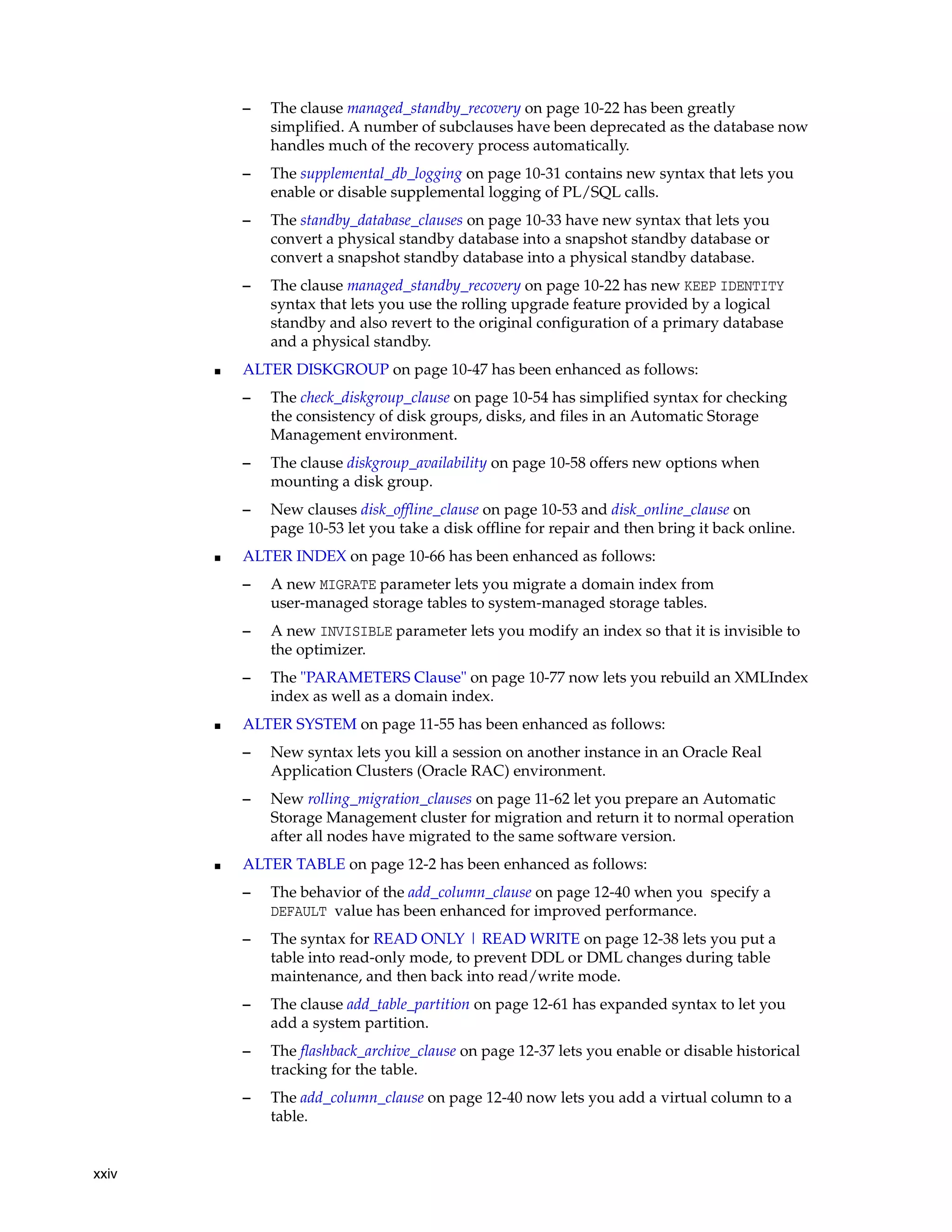 xxiv
– The clause managed_standby_recovery on page 10-22 has been greatly
simplified. A number of subclauses have been deprecated as the database now
handles much of the recovery process automatically.
– The supplemental_db_logging on page 10-31 contains new syntax that lets you
enable or disable supplemental logging of PL/SQL calls.
– The standby_database_clauses on page 10-33 have new syntax that lets you
convert a physical standby database into a snapshot standby database or
convert a snapshot standby database into a physical standby database.
– The clause managed_standby_recovery on page 10-22 has new KEEP IDENTITY
syntax that lets you use the rolling upgrade feature provided by a logical
standby and also revert to the original configuration of a primary database
and a physical standby.
■ ALTER DISKGROUP on page 10-47 has been enhanced as follows:
– The check_diskgroup_clause on page 10-54 has simplified syntax for checking
the consistency of disk groups, disks, and files in an Automatic Storage
Management environment.
– The clause diskgroup_availability on page 10-58 offers new options when
mounting a disk group.
– New clauses disk_offline_clause on page 10-53 and disk_online_clause on
page 10-53 let you take a disk offline for repair and then bring it back online.
■ ALTER INDEX on page 10-66 has been enhanced as follows:
– A new MIGRATE parameter lets you migrate a domain index from
user-managed storage tables to system-managed storage tables.
– A new INVISIBLE parameter lets you modify an index so that it is invisible to
the optimizer.
– The "PARAMETERS Clause" on page 10-77 now lets you rebuild an XMLIndex
index as well as a domain index.
■ ALTER SYSTEM on page 11-55 has been enhanced as follows:
– New syntax lets you kill a session on another instance in an Oracle Real
Application Clusters (Oracle RAC) environment.
– New rolling_migration_clauses on page 11-62 let you prepare an Automatic
Storage Management cluster for migration and return it to normal operation
after all nodes have migrated to the same software version.
■ ALTER TABLE on page 12-2 has been enhanced as follows:
– The behavior of the add_column_clause on page 12-40 when you specify a
DEFAULT value has been enhanced for improved performance.
– The syntax for READ ONLY | READ WRITE on page 12-38 lets you put a
table into read-only mode, to prevent DDL or DML changes during table
maintenance, and then back into read/write mode.
– The clause add_table_partition on page 12-61 has expanded syntax to let you
add a system partition.
– The flashback_archive_clause on page 12-37 lets you enable or disable historical
tracking for the table.
– The add_column_clause on page 12-40 now lets you add a virtual column to a
table.
 