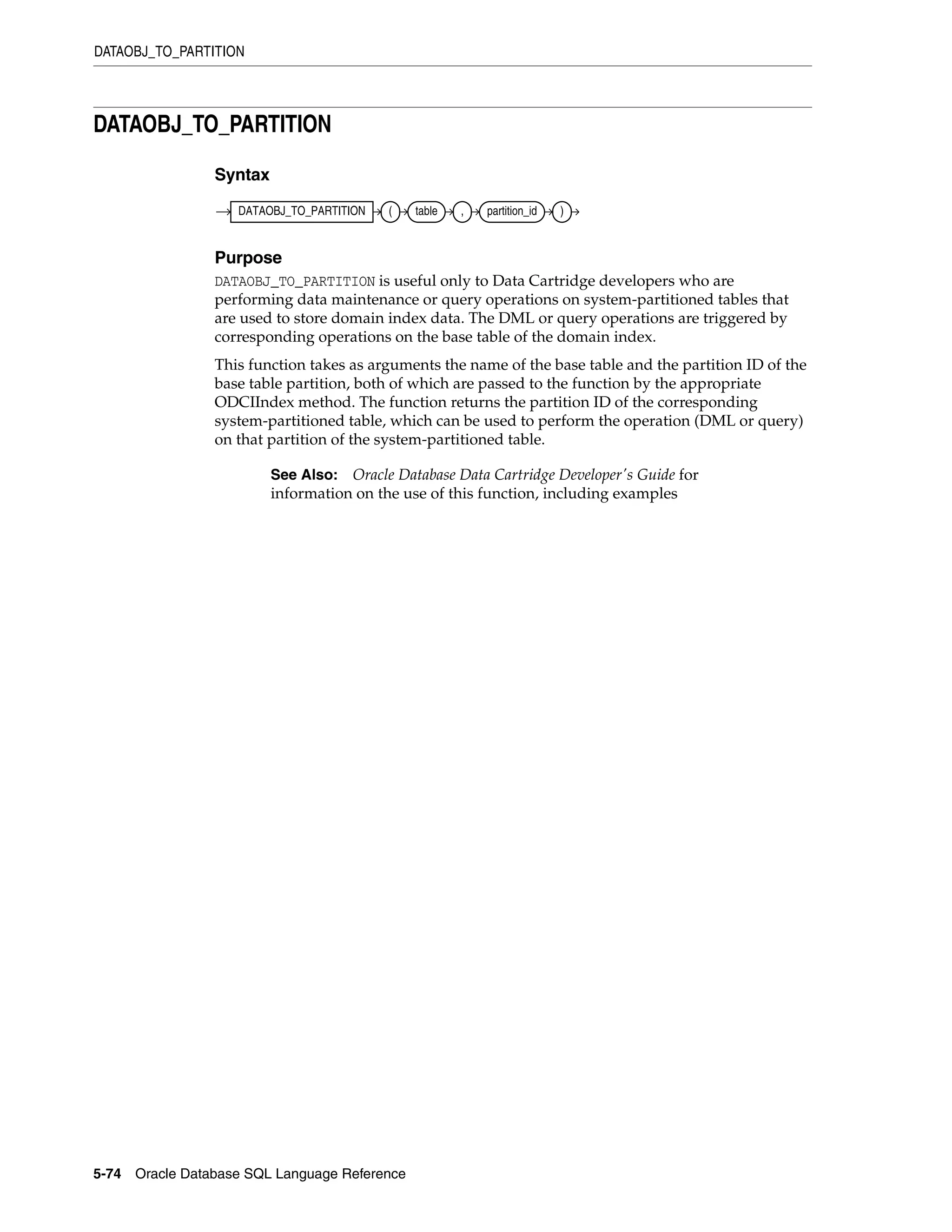 DATAOBJ_TO_PARTITION
5-74 Oracle Database SQL Language Reference
DATAOBJ_TO_PARTITION
Syntax
Purpose
DATAOBJ_TO_PARTITION is useful only to Data Cartridge developers who are
performing data maintenance or query operations on system-partitioned tables that
are used to store domain index data. The DML or query operations are triggered by
corresponding operations on the base table of the domain index.
This function takes as arguments the name of the base table and the partition ID of the
base table partition, both of which are passed to the function by the appropriate
ODCIIndex method. The function returns the partition ID of the corresponding
system-partitioned table, which can be used to perform the operation (DML or query)
on that partition of the system-partitioned table.
See Also: Oracle Database Data Cartridge Developer's Guide for
information on the use of this function, including examples
DATAOBJ_TO_PARTITION ( table , partition_id )
 