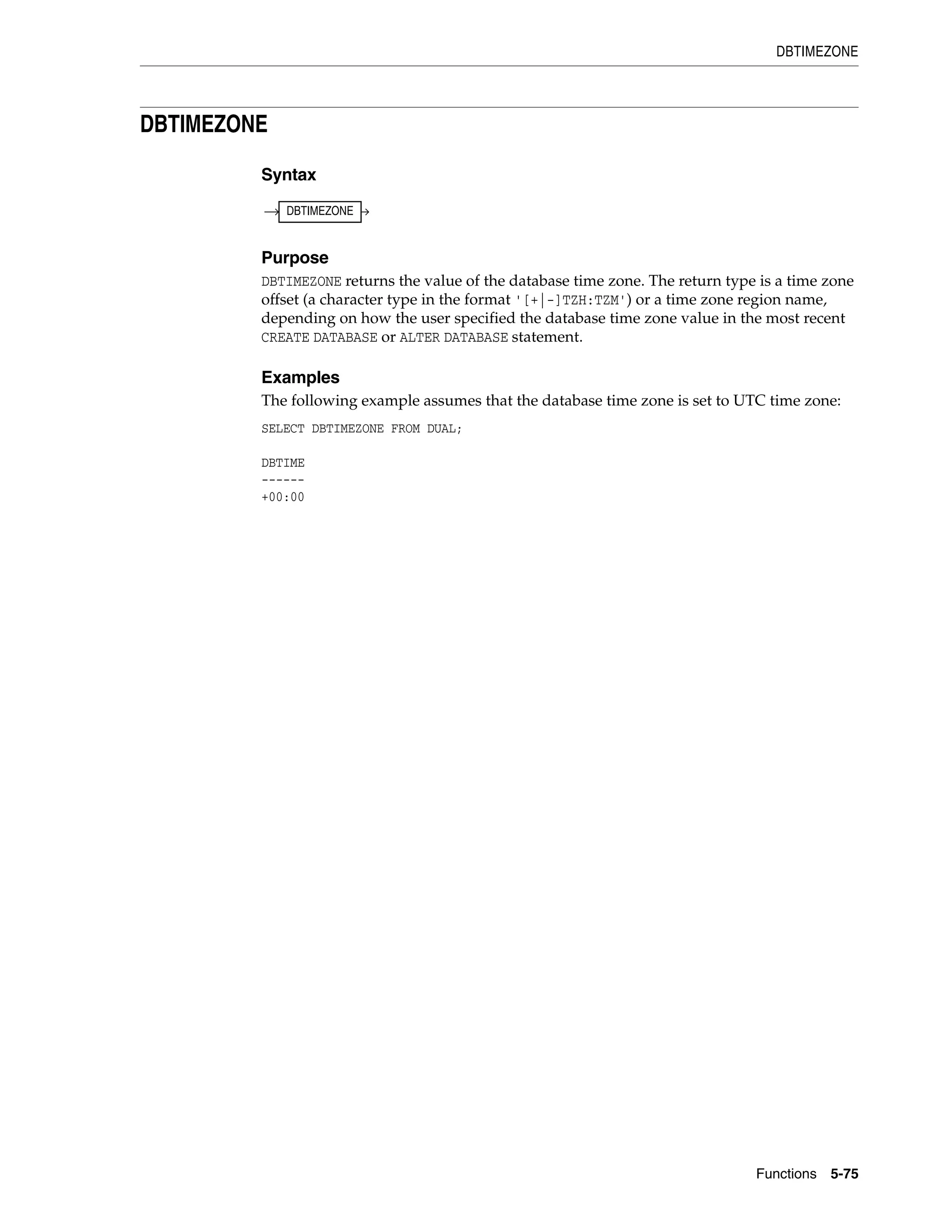 DBTIMEZONE
Functions 5-75
DBTIMEZONE
Syntax
Purpose
DBTIMEZONE returns the value of the database time zone. The return type is a time zone
offset (a character type in the format '[+|-]TZH:TZM') or a time zone region name,
depending on how the user specified the database time zone value in the most recent
CREATE DATABASE or ALTER DATABASE statement.
Examples
The following example assumes that the database time zone is set to UTC time zone:
SELECT DBTIMEZONE FROM DUAL;
DBTIME
------
+00:00
DBTIMEZONE
 