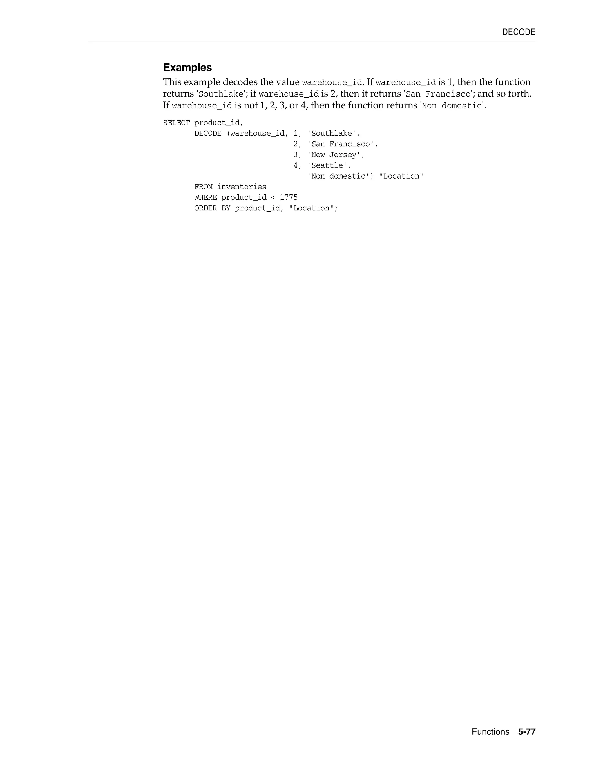 DECODE
Functions 5-77
Examples
This example decodes the value warehouse_id. If warehouse_id is 1, then the function
returns 'Southlake'; if warehouse_id is 2, then it returns 'San Francisco'; and so forth.
If warehouse_id is not 1, 2, 3, or 4, then the function returns 'Non domestic'.
SELECT product_id,
DECODE (warehouse_id, 1, 'Southlake',
2, 'San Francisco',
3, 'New Jersey',
4, 'Seattle',
'Non domestic') "Location"
FROM inventories
WHERE product_id < 1775
ORDER BY product_id, "Location";
 
