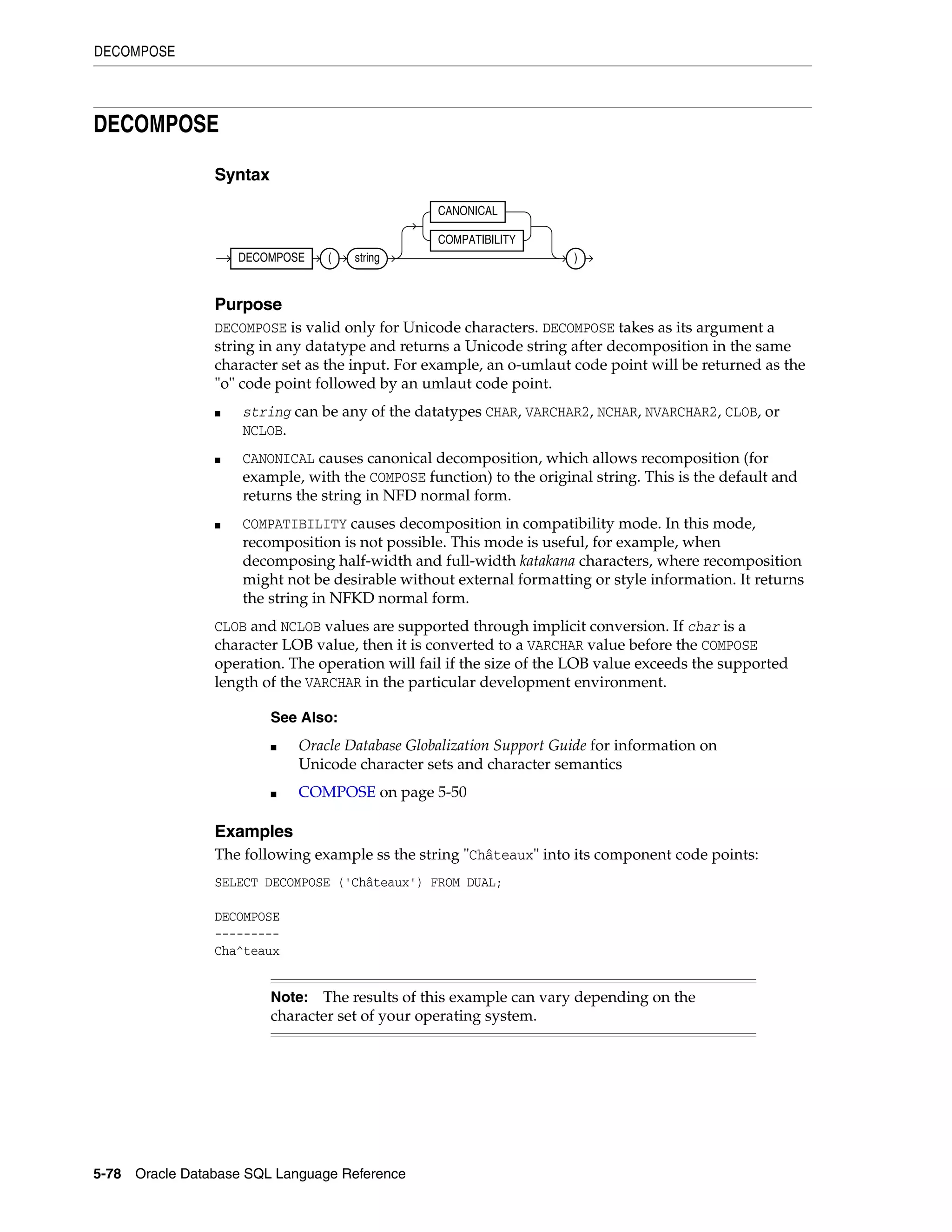 DECOMPOSE
5-78 Oracle Database SQL Language Reference
DECOMPOSE
Syntax
Purpose
DECOMPOSE is valid only for Unicode characters. DECOMPOSE takes as its argument a
string in any datatype and returns a Unicode string after decomposition in the same
character set as the input. For example, an o-umlaut code point will be returned as the
"o" code point followed by an umlaut code point.
■ string can be any of the datatypes CHAR, VARCHAR2, NCHAR, NVARCHAR2, CLOB, or
NCLOB.
■ CANONICAL causes canonical decomposition, which allows recomposition (for
example, with the COMPOSE function) to the original string. This is the default and
returns the string in NFD normal form.
■ COMPATIBILITY causes decomposition in compatibility mode. In this mode,
recomposition is not possible. This mode is useful, for example, when
decomposing half-width and full-width katakana characters, where recomposition
might not be desirable without external formatting or style information. It returns
the string in NFKD normal form.
CLOB and NCLOB values are supported through implicit conversion. If char is a
character LOB value, then it is converted to a VARCHAR value before the COMPOSE
operation. The operation will fail if the size of the LOB value exceeds the supported
length of the VARCHAR in the particular development environment.
Examples
The following example ss the string "Châteaux" into its component code points:
SELECT DECOMPOSE ('Châteaux') FROM DUAL;
DECOMPOSE
---------
Cha^teaux
See Also:
■ Oracle Database Globalization Support Guide for information on
Unicode character sets and character semantics
■ COMPOSE on page 5-50
Note: The results of this example can vary depending on the
character set of your operating system.
DECOMPOSE ( string
CANONICAL
COMPATIBILITY
)
 