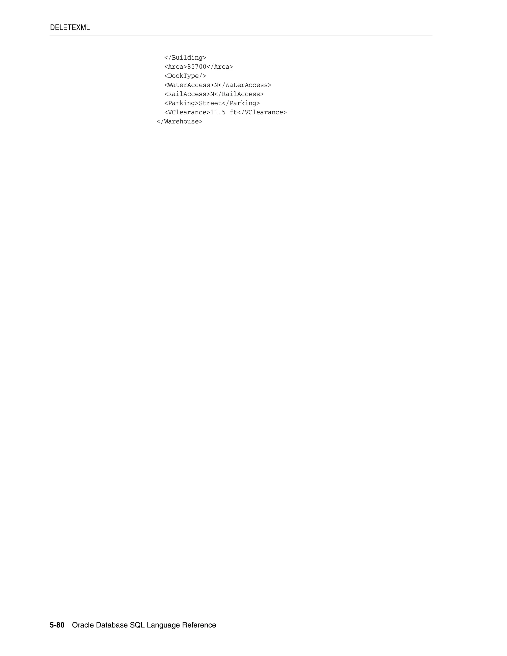 DELETEXML
5-80 Oracle Database SQL Language Reference
</Building>
<Area>85700</Area>
<DockType/>
<WaterAccess>N</WaterAccess>
<RailAccess>N</RailAccess>
<Parking>Street</Parking>
<VClearance>11.5 ft</VClearance>
</Warehouse>
 