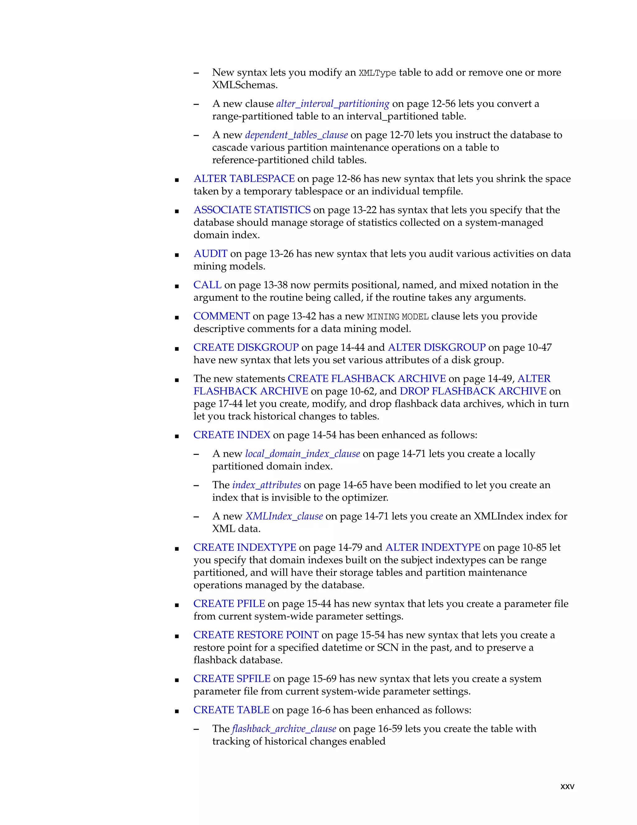 xxv
– New syntax lets you modify an XMLType table to add or remove one or more
XMLSchemas.
– A new clause alter_interval_partitioning on page 12-56 lets you convert a
range-partitioned table to an interval_partitioned table.
– A new dependent_tables_clause on page 12-70 lets you instruct the database to
cascade various partition maintenance operations on a table to
reference-partitioned child tables.
■ ALTER TABLESPACE on page 12-86 has new syntax that lets you shrink the space
taken by a temporary tablespace or an individual tempfile.
■ ASSOCIATE STATISTICS on page 13-22 has syntax that lets you specify that the
database should manage storage of statistics collected on a system-managed
domain index.
■ AUDIT on page 13-26 has new syntax that lets you audit various activities on data
mining models.
■ CALL on page 13-38 now permits positional, named, and mixed notation in the
argument to the routine being called, if the routine takes any arguments.
■ COMMENT on page 13-42 has a new MINING MODEL clause lets you provide
descriptive comments for a data mining model.
■ CREATE DISKGROUP on page 14-44 and ALTER DISKGROUP on page 10-47
have new syntax that lets you set various attributes of a disk group.
■ The new statements CREATE FLASHBACK ARCHIVE on page 14-49, ALTER
FLASHBACK ARCHIVE on page 10-62, and DROP FLASHBACK ARCHIVE on
page 17-44 let you create, modify, and drop flashback data archives, which in turn
let you track historical changes to tables.
■ CREATE INDEX on page 14-54 has been enhanced as follows:
– A new local_domain_index_clause on page 14-71 lets you create a locally
partitioned domain index.
– The index_attributes on page 14-65 have been modified to let you create an
index that is invisible to the optimizer.
– A new XMLIndex_clause on page 14-71 lets you create an XMLIndex index for
XML data.
■ CREATE INDEXTYPE on page 14-79 and ALTER INDEXTYPE on page 10-85 let
you specify that domain indexes built on the subject indextypes can be range
partitioned, and will have their storage tables and partition maintenance
operations managed by the database.
■ CREATE PFILE on page 15-44 has new syntax that lets you create a parameter file
from current system-wide parameter settings.
■ CREATE RESTORE POINT on page 15-54 has new syntax that lets you create a
restore point for a specified datetime or SCN in the past, and to preserve a
flashback database.
■ CREATE SPFILE on page 15-69 has new syntax that lets you create a system
parameter file from current system-wide parameter settings.
■ CREATE TABLE on page 16-6 has been enhanced as follows:
– The flashback_archive_clause on page 16-59 lets you create the table with
tracking of historical changes enabled
 