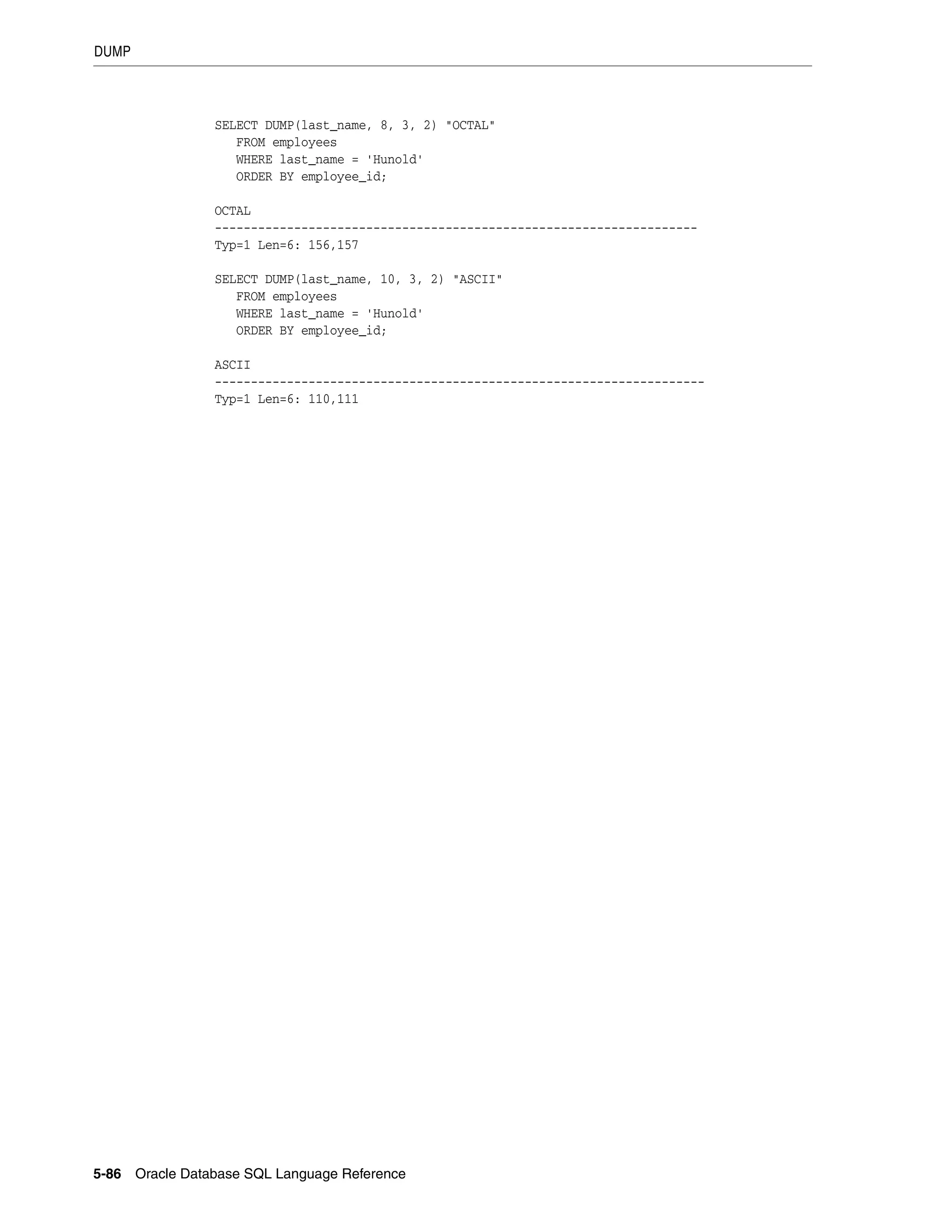 DUMP
5-86 Oracle Database SQL Language Reference
SELECT DUMP(last_name, 8, 3, 2) "OCTAL"
FROM employees
WHERE last_name = 'Hunold'
ORDER BY employee_id;
OCTAL
-------------------------------------------------------------------
Typ=1 Len=6: 156,157
SELECT DUMP(last_name, 10, 3, 2) "ASCII"
FROM employees
WHERE last_name = 'Hunold'
ORDER BY employee_id;
ASCII
--------------------------------------------------------------------
Typ=1 Len=6: 110,111
 
