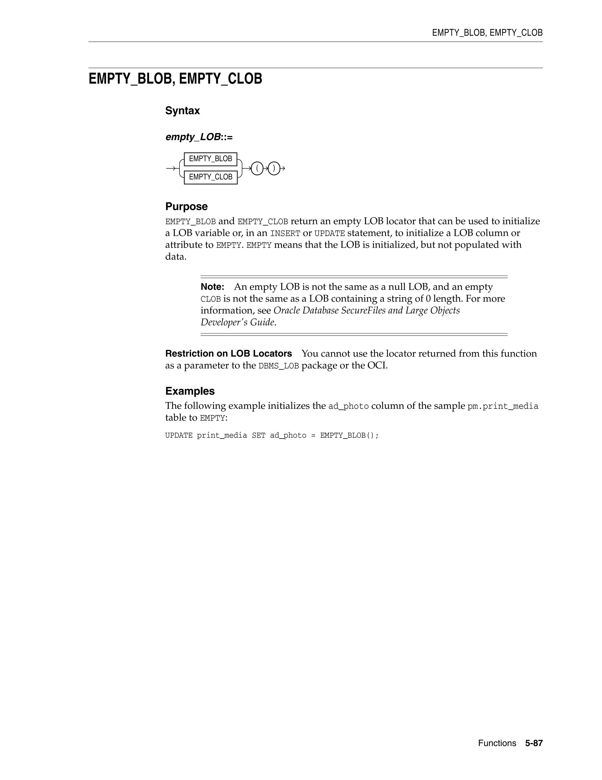 EMPTY_BLOB, EMPTY_CLOB
Functions 5-87
EMPTY_BLOB, EMPTY_CLOB
Syntax
empty_LOB::=
Purpose
EMPTY_BLOB and EMPTY_CLOB return an empty LOB locator that can be used to initialize
a LOB variable or, in an INSERT or UPDATE statement, to initialize a LOB column or
attribute to EMPTY. EMPTY means that the LOB is initialized, but not populated with
data.
Restriction on LOB Locators You cannot use the locator returned from this function
as a parameter to the DBMS_LOB package or the OCI.
Examples
The following example initializes the ad_photo column of the sample pm.print_media
table to EMPTY:
UPDATE print_media SET ad_photo = EMPTY_BLOB();
Note: An empty LOB is not the same as a null LOB, and an empty
CLOB is not the same as a LOB containing a string of 0 length. For more
information, see Oracle Database SecureFiles and Large Objects
Developer's Guide.
EMPTY_BLOB
EMPTY_CLOB
( )
 
