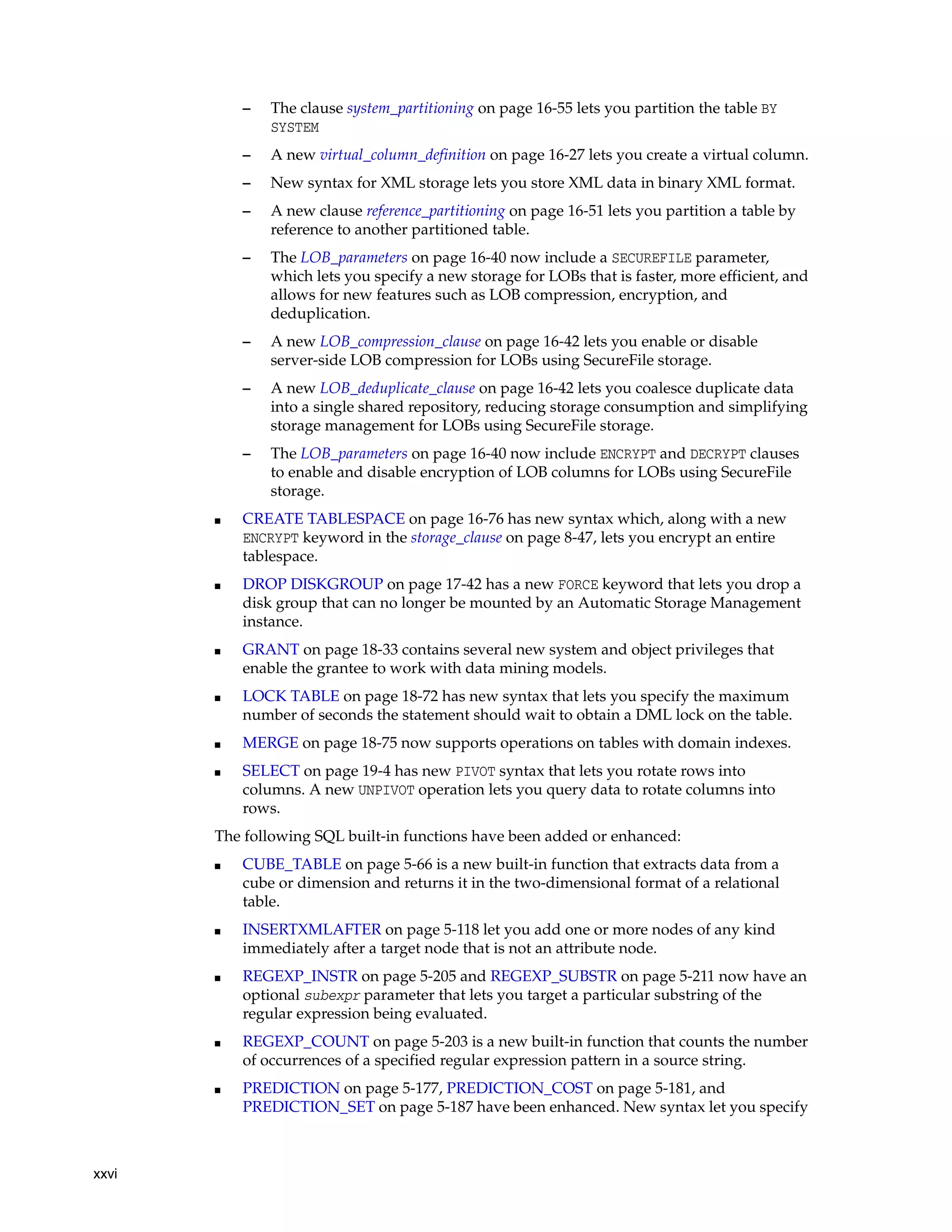 xxvi
– The clause system_partitioning on page 16-55 lets you partition the table BY
SYSTEM
– A new virtual_column_definition on page 16-27 lets you create a virtual column.
– New syntax for XML storage lets you store XML data in binary XML format.
– A new clause reference_partitioning on page 16-51 lets you partition a table by
reference to another partitioned table.
– The LOB_parameters on page 16-40 now include a SECUREFILE parameter,
which lets you specify a new storage for LOBs that is faster, more efficient, and
allows for new features such as LOB compression, encryption, and
deduplication.
– A new LOB_compression_clause on page 16-42 lets you enable or disable
server-side LOB compression for LOBs using SecureFile storage.
– A new LOB_deduplicate_clause on page 16-42 lets you coalesce duplicate data
into a single shared repository, reducing storage consumption and simplifying
storage management for LOBs using SecureFile storage.
– The LOB_parameters on page 16-40 now include ENCRYPT and DECRYPT clauses
to enable and disable encryption of LOB columns for LOBs using SecureFile
storage.
■ CREATE TABLESPACE on page 16-76 has new syntax which, along with a new
ENCRYPT keyword in the storage_clause on page 8-47, lets you encrypt an entire
tablespace.
■ DROP DISKGROUP on page 17-42 has a new FORCE keyword that lets you drop a
disk group that can no longer be mounted by an Automatic Storage Management
instance.
■ GRANT on page 18-33 contains several new system and object privileges that
enable the grantee to work with data mining models.
■ LOCK TABLE on page 18-72 has new syntax that lets you specify the maximum
number of seconds the statement should wait to obtain a DML lock on the table.
■ MERGE on page 18-75 now supports operations on tables with domain indexes.
■ SELECT on page 19-4 has new PIVOT syntax that lets you rotate rows into
columns. A new UNPIVOT operation lets you query data to rotate columns into
rows.
The following SQL built-in functions have been added or enhanced:
■ CUBE_TABLE on page 5-66 is a new built-in function that extracts data from a
cube or dimension and returns it in the two-dimensional format of a relational
table.
■ INSERTXMLAFTER on page 5-118 let you add one or more nodes of any kind
immediately after a target node that is not an attribute node.
■ REGEXP_INSTR on page 5-205 and REGEXP_SUBSTR on page 5-211 now have an
optional subexpr parameter that lets you target a particular substring of the
regular expression being evaluated.
■ REGEXP_COUNT on page 5-203 is a new built-in function that counts the number
of occurrences of a specified regular expression pattern in a source string.
■ PREDICTION on page 5-177, PREDICTION_COST on page 5-181, and
PREDICTION_SET on page 5-187 have been enhanced. New syntax let you specify
 