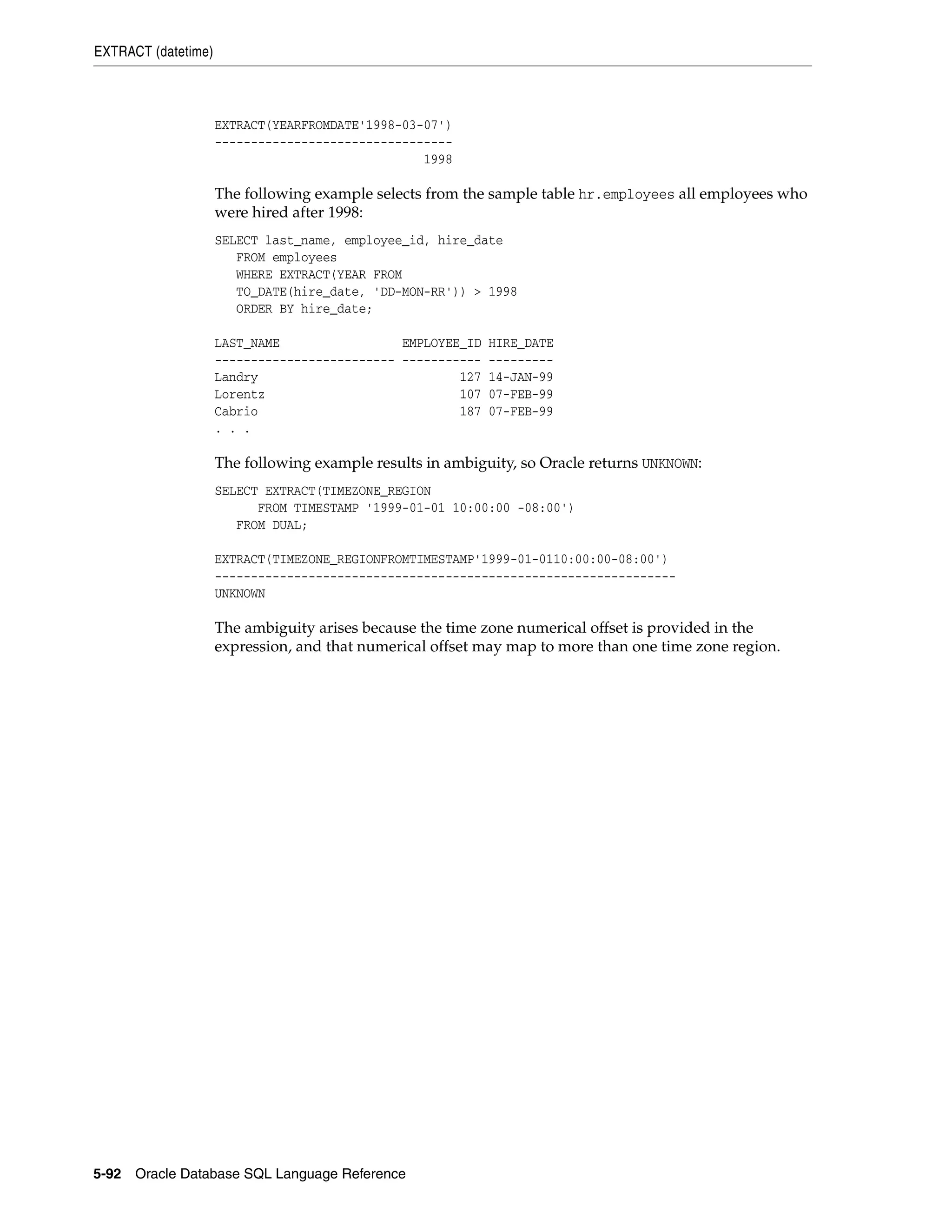 EXTRACT (datetime)
5-92 Oracle Database SQL Language Reference
EXTRACT(YEARFROMDATE'1998-03-07')
---------------------------------
1998
The following example selects from the sample table hr.employees all employees who
were hired after 1998:
SELECT last_name, employee_id, hire_date
FROM employees
WHERE EXTRACT(YEAR FROM
TO_DATE(hire_date, 'DD-MON-RR')) > 1998
ORDER BY hire_date;
LAST_NAME EMPLOYEE_ID HIRE_DATE
------------------------- ----------- ---------
Landry 127 14-JAN-99
Lorentz 107 07-FEB-99
Cabrio 187 07-FEB-99
. . .
The following example results in ambiguity, so Oracle returns UNKNOWN:
SELECT EXTRACT(TIMEZONE_REGION
FROM TIMESTAMP '1999-01-01 10:00:00 -08:00')
FROM DUAL;
EXTRACT(TIMEZONE_REGIONFROMTIMESTAMP'1999-01-0110:00:00-08:00')
----------------------------------------------------------------
UNKNOWN
The ambiguity arises because the time zone numerical offset is provided in the
expression, and that numerical offset may map to more than one time zone region.
 