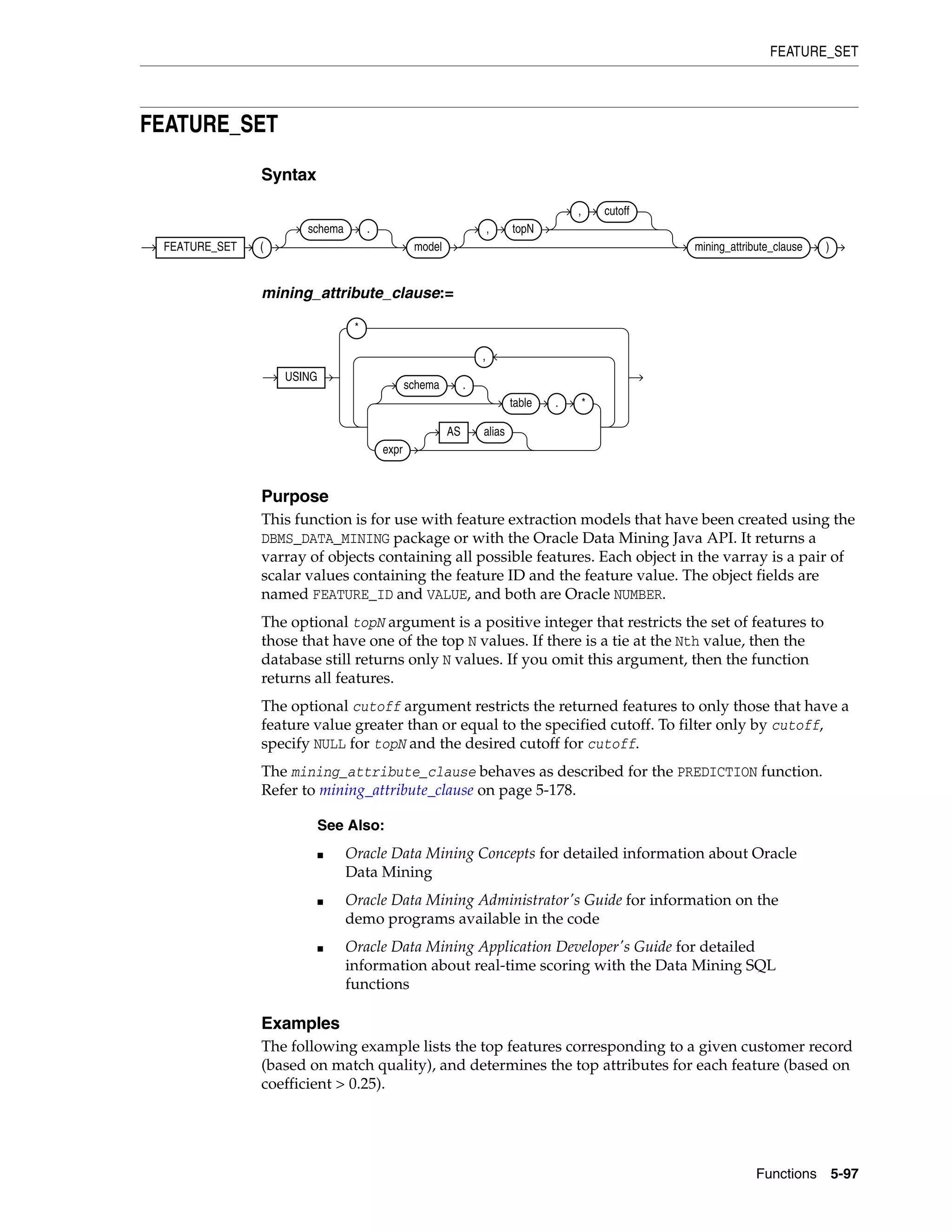 FEATURE_SET
Functions 5-97
FEATURE_SET
Syntax
mining_attribute_clause:=
Purpose
This function is for use with feature extraction models that have been created using the
DBMS_DATA_MINING package or with the Oracle Data Mining Java API. It returns a
varray of objects containing all possible features. Each object in the varray is a pair of
scalar values containing the feature ID and the feature value. The object fields are
named FEATURE_ID and VALUE, and both are Oracle NUMBER.
The optional topN argument is a positive integer that restricts the set of features to
those that have one of the top N values. If there is a tie at the Nth value, then the
database still returns only N values. If you omit this argument, then the function
returns all features.
The optional cutoff argument restricts the returned features to only those that have a
feature value greater than or equal to the specified cutoff. To filter only by cutoff,
specify NULL for topN and the desired cutoff for cutoff.
The mining_attribute_clause behaves as described for the PREDICTION function.
Refer to mining_attribute_clause on page 5-178.
Examples
The following example lists the top features corresponding to a given customer record
(based on match quality), and determines the top attributes for each feature (based on
coefficient > 0.25).
See Also:
■ Oracle Data Mining Concepts for detailed information about Oracle
Data Mining
■ Oracle Data Mining Administrator's Guide for information on the
demo programs available in the code
■ Oracle Data Mining Application Developer's Guide for detailed
information about real-time scoring with the Data Mining SQL
functions
FEATURE_SET (
schema .
model
, topN
, cutoff
mining_attribute_clause )
USING
*
schema .
table . *
expr
AS alias
,
 