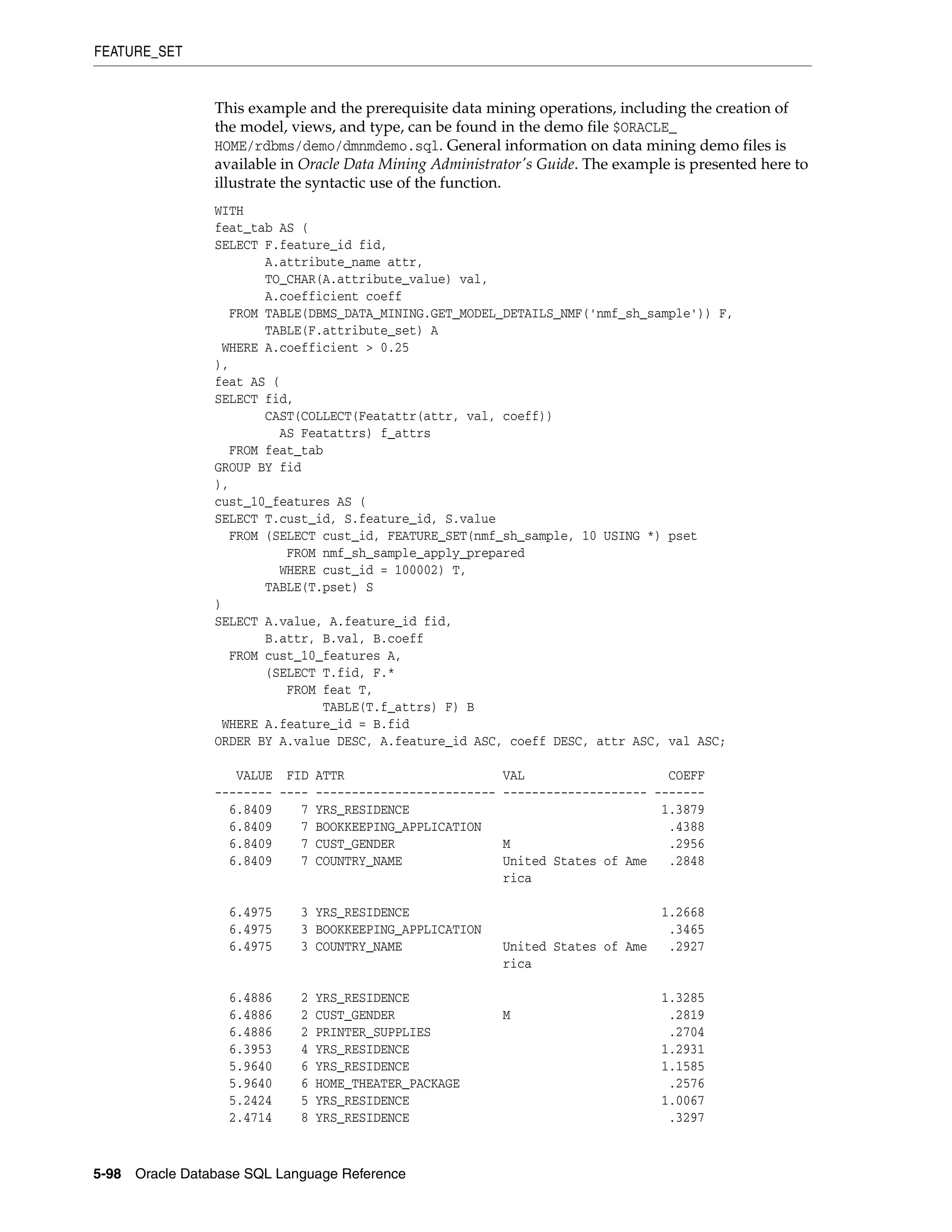 FEATURE_SET
5-98 Oracle Database SQL Language Reference
This example and the prerequisite data mining operations, including the creation of
the model, views, and type, can be found in the demo file $ORACLE_
HOME/rdbms/demo/dmnmdemo.sql. General information on data mining demo files is
available in Oracle Data Mining Administrator's Guide. The example is presented here to
illustrate the syntactic use of the function.
WITH
feat_tab AS (
SELECT F.feature_id fid,
A.attribute_name attr,
TO_CHAR(A.attribute_value) val,
A.coefficient coeff
FROM TABLE(DBMS_DATA_MINING.GET_MODEL_DETAILS_NMF('nmf_sh_sample')) F,
TABLE(F.attribute_set) A
WHERE A.coefficient > 0.25
),
feat AS (
SELECT fid,
CAST(COLLECT(Featattr(attr, val, coeff))
AS Featattrs) f_attrs
FROM feat_tab
GROUP BY fid
),
cust_10_features AS (
SELECT T.cust_id, S.feature_id, S.value
FROM (SELECT cust_id, FEATURE_SET(nmf_sh_sample, 10 USING *) pset
FROM nmf_sh_sample_apply_prepared
WHERE cust_id = 100002) T,
TABLE(T.pset) S
)
SELECT A.value, A.feature_id fid,
B.attr, B.val, B.coeff
FROM cust_10_features A,
(SELECT T.fid, F.*
FROM feat T,
TABLE(T.f_attrs) F) B
WHERE A.feature_id = B.fid
ORDER BY A.value DESC, A.feature_id ASC, coeff DESC, attr ASC, val ASC;
VALUE FID ATTR VAL COEFF
-------- ---- ------------------------- -------------------- -------
6.8409 7 YRS_RESIDENCE 1.3879
6.8409 7 BOOKKEEPING_APPLICATION .4388
6.8409 7 CUST_GENDER M .2956
6.8409 7 COUNTRY_NAME United States of Ame .2848
rica
6.4975 3 YRS_RESIDENCE 1.2668
6.4975 3 BOOKKEEPING_APPLICATION .3465
6.4975 3 COUNTRY_NAME United States of Ame .2927
rica
6.4886 2 YRS_RESIDENCE 1.3285
6.4886 2 CUST_GENDER M .2819
6.4886 2 PRINTER_SUPPLIES .2704
6.3953 4 YRS_RESIDENCE 1.2931
5.9640 6 YRS_RESIDENCE 1.1585
5.9640 6 HOME_THEATER_PACKAGE .2576
5.2424 5 YRS_RESIDENCE 1.0067
2.4714 8 YRS_RESIDENCE .3297
 